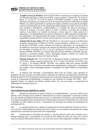 44
TRIBUNAL DE CONTAS DA UNIÃO
Secretaria-Geral de Controle Externo
Secretaria de Controle Externo da Saúde
Arnaldo Correia de Medeiros (CPF 526.620.394-34): Secretário de Vigilância em Saúde
do Ministério da Saúde, a partir de 4/6/2020, a quem compete, conforme art. 34, incisos I,
alínea “c”, II, III, IV, VI e VII do Decreto 9.795/2009, coordenar a gestão do Sistema
Nacional de Vigilância em Saúde, por meio do Sistema Nacional de Laboratórios de Saúde
Pública, nos aspectos pertinentes à vigilância em saúde; coordenar a execução das atividades
relativas à disseminação do uso da metodologia epidemiológica em todos os níveis do SUS,
para subsidiar a formulação, a implementação e a avaliação das ações de prevenção e
controle de doenças e de outros agravos à saúde; coordenar a execução das atividades
relativas à prevenção e ao controle de doenças e outros agravos à saúde; promover a
elaboração e o acompanhamento das ações de vigilância em saúde; participar da elaboração,
da implantação e da implementação de normas, instrumentos e métodos que fortaleçam a
capacidade de gestão do SUS, nos três níveis de governo, na área de vigilância em saúde.
Antônio Élcio Franco Filho (CPF 051.519.268-61): ex-Secretário-Executivo do Ministério
da Saúde, no período de 3/6/2020 a 25/3/2021, a quem competia, conforme art. 4°, inciso I,
do Decreto 9.795/2009, assistir o Ministro de Estado na supervisão e na coordenação das
atividades das Secretarias integrantes da estrutura do Ministério da Saúde e das entidades a
ele vinculadas; e conforme art. 10, § 1º, inciso I, do Decreto 7.616/2011 e art. 3º, inciso I, da
Portaria GM/MS 188/2020, com redação dada pela Portaria GM/MS 3.190/2020, planejar,
organizar e coordenar medidas a serem empregadas durante a ESPIN, nos termos das
diretrizes fixadas pelo Ministro de Estado da Saúde.
Eduardo Pazuello (CPF 734.125.037-20): ex-Ministro da Saúde, no período de 16/5/2020
a 23/3/2021, a quem competia, conforme art. 10, § 1º, inciso I, do Decreto 7.616/2011 e art.
3º, inciso I, da Portaria GM/MS 188/2020, com redação dada pela Portaria GM/MS
3.190/2020, fixar as diretrizes necessárias para o planejamento, organização e coordenação
das medias a serem empregadas durante a Emergência de Saúde Pública de Importância
Nacional.
287. A proposta está consoante a jurisprudência desta Corte de Contas, como apontado no
parágrafo 104, que se inclina no sentido de que a aplicação de multa por descumprimento injustificado
de determinação do TCU prescinde de audiência prévia do responsável quando a possibilidade da sanção
constar na comunicação da deliberação, a exemplo do voto condutor do Acórdão 1031/2009 – TCU -
Segunda Câmara, de relatoria do Ministro Aroldo Cedraz. No caso em exame, a comunicação da
deliberação foi acostada à peça 231.
VII.VACINAS
Novas iniciativas para aquisição de vacinas
288. Quando da elaboração do quarto relatório do acompanhamento, o governo federal havia
aderido a duas estratégias para viabilizar o fornecimento de vacinas à população. A primeira iniciativa
foi a encomenda tecnológica firmada entre a Fiocruz e o Laboratório AstraZeneca, para transferência de
tecnologia de produção do processamento final, fornecimento de Insumo Farmacêutico Ativo (IFA) para
a produção de 100,4 milhões de doses e compromisso da assinatura do contrato de transferência de
tecnologia do IFA.
289. A segunda iniciativa foi a adesão ao Instrumento de Acesso Global de Vacinas Covid-19 -
Covax Facility, administrado pela Aliança Gavi (Gavi Alliance), com a adesão ao instrumento de compra
opcional para a aquisição de vacinas para 10% da população.
290. Posteriormente à finalização do relatório, o governo federal assinou dois contratos com o
Instituto Butantan para o fornecimento de um total de 100 milhões de doses da vacina da Covid-19
desenvolvida pela farmacêutica Sinovac e, por meio da Fiocruz, foram adquiridas 4 milhões de doses –
Para verificar as assinaturas, acesse www.tcu.gov.br/autenticidade, informando o código 67709303.
 