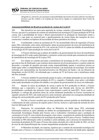 48
TRIBUNAL DE CONTAS DA UNIÃO
Secretaria-Geral de Controle Externo
Secretaria de Controle Externo da Saúde
obrigando-se, outrossim, por quaisquer responsabilidades decorrentes de ações judiciais movidas por
terceiros, que lhe venham a ser exigidas por força da lei, ligadas ao cumprimento deste Termo de
Referência;
Autossustentabilidade do Brasil na produção de vacinas da Covid-19
309. Das iniciativas em curso para aquisição de vacinas, somente a Encomenda Tecnológica da
Fiocruz, que prevê a assinatura de contrato de transferência de tecnologia (TT) para produção do IFA da
vacina, tem a possibilidade de tornar o Brasil autossustentável na produção de imunizante contra a
Covid-19, o que pode ser essencial para o aperfeiçoamento da vacina diante das mutações do novo
coronavírus e também na hipótese da necessidade de doses periódicas de reforço.
310. Considerando o atraso na assinatura do TT, foi encaminhado ofício de requisição à Fiocruz
(peça 386), solicitando, entre outras informações, plano de gerenciamento de riscos da transferência de
tecnologia para produção nacional do IFA e da vacina da Covid-19 e plano de trabalho da transferência
de tecnologia do IFA para produção da vacina da Covid-19.
311. A Fiocruz informou que os planos de trabalho e do gerenciamento de riscos da transferência
de tecnologia do IFA estão sendo elaborados e a primeira versão será emitida após assinatura do contrato
de transferência de tecnologia do IFA (peça 393).
312. Em relação ao contrato prevendo a transferência de tecnologia do IFA, a Fiocruz afirmou
que está na fase de finalização e que contratos dessa natureza envolvem pormenores e cenários ainda em
discussão, a exemplo de questões prevendo exatas responsabilidades quanto à assistência técnica ou
ainda regras sobre o compartilhamento do desenvolvimento e da atualização da tecnologia. Em reunião
realizada com representantes da Secretaria-Executiva do Ministério da Saúde e da sua Diretoria de
Integridade, no dia 8/4/2021, foi informado que o contrato de TT da Fiocruz com a AstraZeneca ainda
não fora assinado.
313. A Fiocruz também foi questionada quanto às ações e atividades planejadas no caso de atraso
na transferência de tecnologia para produção do IFA e, segundo a Fundação, essas ações e atividades
estão sendo desenhadas nos planos de trabalho e nos planos de gerenciamento de riscos em elaboração.
314. Quanto ao início da produção da vacina a partir do IFA produzido no Brasil, a Fiocruz
informou que a expectativa é que a planta industrial seja liberada pela Anvisa em abril/2021,
possibilitando a produção dos primeiros lotes experimentais a partir de maio/2021. Nesse cenário, a
produção e a entrega das primeiras doses da vacina totalmente produzidas na Fiocruz ocorreriam no
segundo semestre de 2021, não sendo possível, neste momento, apresentar um cronograma detalhado de
entrega da vacina produzida a partir do IFA produzido pela Fiocruz.
315. Por fim, a Fiocruz ressaltou que as doses produzidas somente poderão ser distribuídas após
o deferimento de todo o processo de registro junto à Anvisa, inclusive a aprovação da inclusão de novo
local de fabricação do IFA.
316. Outrossim, foi encaminhado ofício ao Ministério da Saúde (peça 385), solicitando
informações relativas às ações adotadas no âmbito do acompanhamento e supervisão do Contrato de
Encomenda Tecnológica firmado pela Fiocruz com o Laboratório AstraZeneca para a produção de
vacina para a Covid-19, com o intuito de assegurar, entre outras: a assinatura do contrato de transferência
de tecnologia do IFA e a transferência de tecnologia da produção do IFA para a Fiocruz. Também foram
solicitadas ao MS informações sobre as medidas a serem adotadas, caso o processo de transferência de
tecnologia da produção do IFA para a Fiocruz não esteja concluído até o mês de julho de 2021, em face
do risco de não disponibilização das vacinas integralmente produzidas no país.
317. O Ministério da Saúde, em resposta, registrou que o contrato da encomenda tecnológica foi
firmado entre a Fiocruz e o Laboratório AstraZeneca, não sendo o Ministério da Saúde parte signatária
Para verificar as assinaturas, acesse www.tcu.gov.br/autenticidade, informando o código 67709303.
 