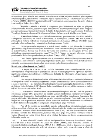 49
TRIBUNAL DE CONTAS DA UNIÃO
Secretaria-Geral de Controle Externo
Secretaria de Controle Externo da Saúde
do contrato e que a Fiocruz, não obstante estar vinculada ao MS, enquanto fundação pública possui
autonomia jurídica, administrativa e financeira. Apesar dessa autonomia, o Ministério da Saúde publicou
a Portaria GM/MS 3.290/2020 que institui Comitê Técnico para o acompanhamento das ações relativas
à vacina objeto da Etec (peça 397).
318. Segundo a portaria, o Comitê é competente para acompanhar as ações de pesquisa,
desenvolvimento, produção, contratualização, transferência e incorporação tecnológica e será composto
por representantes do Gabinete do Ministro da Saúde, da Secretaria-Executiva, da Secretaria de Ciência,
Tecnologia, Inovação e Insumos Estratégicos em Saúde e da Secretaria de Vigilância em Saúde.
319. A portaria estabeleceu a periodicidade das reuniões – quinzenalmente, em caráter ordinário,
e sempre que convocado, em caráter extraordinário – e a duração do Comitê – 180 dias, a partir da
publicação da portaria, podendo ser prorrogado por igual período. Segundo o MS, até 17/3/2021, foram
realizadas três reuniões e duas visitas técnicas dos integrantes do Comitê.
320. Foram apresentadas as pautas e as atas de quatro reuniões e, pela leitura dos documentos
apresentados, foi possível verificar que o Ministério da Saúde solicitou informações quanto à adequação
da infraestrutura da Fiocruz para produção da vacina, com solicitação do cronograma previsto com
definição de maquinário e equipamentos (peça 397, p. 19). A Fiocruz, por sua vez, informou a previsão
para inspeção da Anvisa e para início da produção do IFA (peça 397, p. 39-43).
321. Desta forma, é possível constatar que o Ministério da Saúde adotou ações com o fito de
acompanhar a transferência de tecnologia para produção do IFA e da vacina no Brasil. Esta fiscalização
manterá o acompanhamento dessas ações, nos próximos ciclos do acompanhamento.
Registro de vacinação contra a Covid-19
322. Os artigos 18 e 19 da Lei 14.124/2021 combinados com a Portaria GM/MS 69/2021
estabeleceram a obrigatoriedade de que todos os serviços de vacinação públicos e privados efetuem o
registro, nos sistemas disponibilizados pelo Ministério da Saúde, das informações sobre as vacinas contra
a Covid-19 aplicadas.
323. Para o registro dessas imunizações, o Ministério da Saúde utilizou o Sistema de Informação
do Programa Nacional de Imunizações (SIPNI) – sistema criado em 1993 e desde 2003 descentralizado
a todos os municípios –, que é amplamente utilizado para registrar outras ações de imunização no âmbito
do Sistema Único de Saúde. O SIPNI possui dados consolidados de acesso público e embasa os índices
oficiais de cobertura vacinal no Brasil.
324. O Ministério da Saúde informou ter realizado uma integração do SIPNI com um aplicativo
denominado Conecte-SUS, que permite ao cidadão agendar atendimentos e solicitar dispensação de
medicamentos, dentre outras funcionalidades, de modo a pré-identificar cidadãos que fazem parte dos
grupos prioritários. Não obstante, usuários que não possuam o aplicativo Conecte-SUS ou que não
estejam na lista de prioridades do sistema podem se vacinar, desde que apresentem o documento do
Cadastro de Pessoa Física (CPF) ou comprovem integrar algum grupo prioritário.
325. Para tal, foi previsto que as unidades que não tenham rede de internet disponível, possam
utilizar um módulo off-line e, para as unidades não informatizadas, foi previsto um formulário contendo
o número do Cadastro Nacional do Estabelecimento de Saúde (Cnes), CPF ou Cartão Nacional de Saúde
(CNS) do vacinado, data de nascimento, nome da mãe, sexo, grupo-alvo, data da vacinação, nome da
vacina, fabricante da vacina, tipo de dose e lote e validade da vacina, que devem ser, posteriormente,
informados no sistema.
326. A pasta ministerial também realizou interoperabilidade dos dados de vacinação contra a
Covid-19 com a Rede Nacional de Dados em Saúde (RNDS), uma plataforma nacional de
interoperabilidade instituída pela Portaria GM/MS 1.434/2020 com o objetivo de promover a troca de
informações entre os pontos das redes de atenção à saúde, tendo como diretrizes a oferta da
Para verificar as assinaturas, acesse www.tcu.gov.br/autenticidade, informando o código 67709303.
 