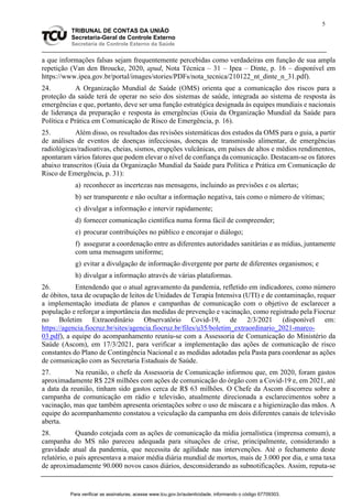 5
TRIBUNAL DE CONTAS DA UNIÃO
Secretaria-Geral de Controle Externo
Secretaria de Controle Externo da Saúde
a que informações falsas sejam frequentemente percebidas como verdadeiras em função de sua ampla
repetição (Van den Broucke, 2020, apud, Nota Técnica – 31 – Ipea – Dinte, p. 16 – disponível em
https://www.ipea.gov.br/portal/images/stories/PDFs/nota_tecnica/210122_nt_dinte_n_31.pdf).
24. A Organização Mundial de Saúde (OMS) orienta que a comunicação dos riscos para a
proteção da saúde terá de operar no seio dos sistemas de saúde, integrada ao sistema de resposta às
emergências e que, portanto, deve ser uma função estratégica designada às equipes mundiais e nacionais
de liderança da preparação e resposta às emergências (Guia da Organização Mundial da Saúde para
Política e Prática em Comunicação de Risco de Emergência, p. 16).
25. Além disso, os resultados das revisões sistemáticas dos estudos da OMS para o guia, a partir
de análises de eventos de doenças infecciosas, doenças de transmissão alimentar, de emergências
radiológicas/radioativas, cheias, sismos, erupções vulcânicas, em países de altos e médios rendimentos,
apontaram vários fatores que podem elevar o nível de confiança da comunicação. Destacam-se os fatores
abaixo transcritos (Guia da Organização Mundial da Saúde para Política e Prática em Comunicação de
Risco de Emergência, p. 31):
a) reconhecer as incertezas nas mensagens, incluindo as previsões e os alertas;
b) ser transparente e não ocultar a informação negativa, tais como o número de vítimas;
c) divulgar a informação e intervir rapidamente;
d) fornecer comunicação científica numa forma fácil de compreender;
e) procurar contribuições no público e encorajar o diálogo;
f) assegurar a coordenação entre as diferentes autoridades sanitárias e as mídias, juntamente
com uma mensagem uniforme;
g) evitar a divulgação de informação divergente por parte de diferentes organismos; e
h) divulgar a informação através de várias plataformas.
26. Entendendo que o atual agravamento da pandemia, refletido em indicadores, como número
de óbitos, taxa de ocupação de leitos de Unidades de Terapia Intensiva (UTI) e de contaminação, requer
a implementação imediata de planos e campanhas de comunicação com o objetivo de esclarecer a
população e reforçar a importância das medidas de prevenção e vacinação, como registrado pela Fiocruz
no Boletim Extraordinário Observatório Covid-19, de 2/3/2021 (disponível em:
https://agencia.fiocruz.br/sites/agencia.fiocruz.br/files/u35/boletim_extraordinario_2021-marco-
03.pdf), a equipe do acompanhamento reuniu-se com a Assessoria de Comunicação do Ministério da
Saúde (Ascom), em 17/3/2021, para verificar a implementação das ações de comunicação de risco
constantes do Plano de Contingência Nacional e as medidas adotadas pela Pasta para coordenar as ações
de comunicação com as Secretaria Estaduais de Saúde.
27. Na reunião, o chefe da Assessoria de Comunicação informou que, em 2020, foram gastos
aproximadamente R$ 228 milhões com ações de comunicação do órgão com a Covid-19 e, em 2021, até
a data da reunião, tinham sido gastos cerca de R$ 63 milhões. O Chefe da Ascom discorreu sobre a
campanha de comunicação em rádio e televisão, atualmente direcionada a esclarecimentos sobre a
vacinação, mas que também apresenta orientações sobre o uso de máscara e a higienização das mãos. A
equipe do acompanhamento constatou a veiculação da campanha em dois diferentes canais de televisão
aberta.
28. Quando cotejada com as ações de comunicação da mídia jornalística (imprensa comum), a
campanha do MS não pareceu adequada para situações de crise, principalmente, considerando a
gravidade atual da pandemia, que necessita de agilidade nas intervenções. Até o fechamento deste
relatório, o país apresentava a maior média diária mundial de mortos, mais de 3.000 por dia, e uma taxa
de aproximadamente 90.000 novos casos diários, desconsiderando as subnotificações. Assim, reputa-se
Para verificar as assinaturas, acesse www.tcu.gov.br/autenticidade, informando o código 67709303.
 