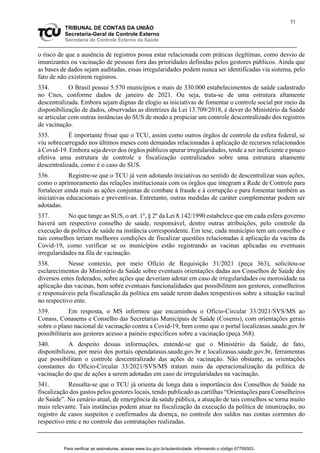 51
TRIBUNAL DE CONTAS DA UNIÃO
Secretaria-Geral de Controle Externo
Secretaria de Controle Externo da Saúde
o risco de que a ausência de registros possa estar relacionada com práticas ilegítimas, como desvio de
imunizantes ou vacinação de pessoas fora das prioridades definidas pelos gestores públicos. Ainda que
as bases de dados sejam auditadas, essas irregularidades podem nunca ser identificadas via sistema, pelo
fato de não existirem registros.
334. O Brasil possui 5.570 municípios e mais de 330.000 estabelecimentos de saúde cadastrado
no Cnes, conforme dados de janeiro de 2021. Ou seja, trata-se de uma estrutura altamente
descentralizada. Embora sejam dignas de elogio as iniciativas de fomentar o controle social por meio da
disponibilização de dados, observadas as diretrizes da Lei 13.709/2018, é dever do Ministério da Saúde
se articular com outras instâncias do SUS de modo a propiciar um controle descentralizado dos registros
de vacinação.
335. É importante frisar que o TCU, assim como outros órgãos de controle da esfera federal, se
viu sobrecarregado nos últimos meses com demandas relacionadas à aplicação de recursos relacionados
à Covid-19. Embora seja dever dos órgãos públicos apurar irregularidades, tende a ser ineficiente e pouco
efetiva uma estrutura de controle e fiscalização centralizados sobre uma estrutura altamente
descentralizada, como é o caso do SUS.
336. Registre-se que o TCU já vem adotando iniciativas no sentido de descentralizar suas ações,
como o aprimoramento das relações institucionais com os órgãos que integram a Rede de Controle para
fortalecer ainda mais as ações conjuntas de combate à fraude e à corrupção e para fomentar também as
iniciativas educacionais e preventivas. Entretanto, outras medidas de caráter complementar podem ser
adotadas.
337. No que tange ao SUS, o art. 1º, § 2º da Lei 8.142/1990 estabelece que em cada esfera governo
haverá um respectivo conselho de saúde, responsável, dentre outras atribuições, pelo controle da
execução da política de saúde na instância correspondente. Em tese, cada município tem um conselho e
tais conselhos teriam melhores condições de fiscalizar questões relacionadas à aplicação da vacina da
Covid-19, como verificar se os municípios estão registrando as vacinas aplicadas ou eventuais
irregularidades na fila de vacinação.
338. Nesse contexto, por meio Ofício de Requisição 31/2021 (peça 363), solicitou-se
esclarecimentos do Ministério da Saúde sobre eventuais orientações dadas aos Conselhos de Saúde dos
diversos entes federados, sobre ações que deveriam adotar em caso de irregularidades ou morosidade na
aplicação das vacinas, bem sobre eventuais funcionalidades que possibilitem aos gestores, conselheiros
e responsáveis pela fiscalização da política em saúde terem dados tempestivos sobre a situação vacinal
no respectivo ente.
339. Em resposta, o MS informou que encaminhou o Ofício-Circular 33/2021/SVS/MS ao
Conass, Conasems e Conselho das Secretarias Municipais de Saúde (Cosems), com orientações gerais
sobre o plano nacional de vacinação contra a Covid-19, bem como que o portal localizasus.saude.gov.br
possibilitaria aos gestores acesso a painéis específicos sobre a vacinação (peça 368).
340. A despeito dessas informações, entende-se que o Ministério da Saúde, de fato,
disponibilizou, por meio dos portais opendatasus.saude.gov.br e localizasus.saude.gov.br, ferramentas
que possibilitam o controle descentralizado das ações de vacinação. Não obstante, as orientações
constantes do Ofício-Circular 33/2021/SVS/MS tratam mais da operacionalização da política de
vacinação do que de ações a serem adotadas em caso de irregularidades na vacinação.
341. Ressalta-se que o TCU já orienta de longa data a importância dos Conselhos de Saúde na
fiscalização dos gastos pelos gestores locais, tendo publicado as cartilhas “Orientações para Conselheiros
de Saúde”. No cenário atual, de emergência da saúde pública, a atuação de tais conselhos se torna muito
mais relevante. Tais instâncias podem atuar na fiscalização da execução da política de imunização, no
registro de casos suspeitos e confirmados da doença, no controle dos saldos nas contas correntes do
respectivo ente e no controle das contratações realizadas.
Para verificar as assinaturas, acesse www.tcu.gov.br/autenticidade, informando o código 67709303.
 