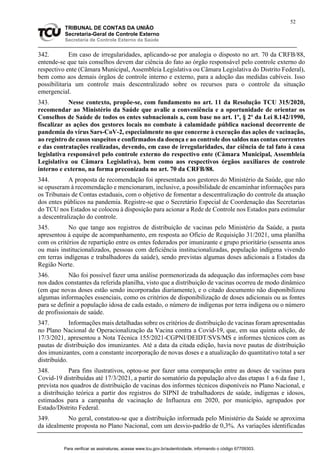 52
TRIBUNAL DE CONTAS DA UNIÃO
Secretaria-Geral de Controle Externo
Secretaria de Controle Externo da Saúde
342. Em caso de irregularidades, aplicando-se por analogia o disposto no art. 70 da CRFB/88,
entende-se que tais conselhos devem dar ciência do fato ao órgão responsável pelo controle externo do
respectivo ente (Câmara Municipal, Assembleia Legislativa ou Câmara Legislativa do Distrito Federal),
bem como aos demais órgãos de controle interno e externo, para a adoção das medidas cabíveis. Isso
possibilitaria um controle mais descentralizado sobre os recursos para o controle da situação
emergencial.
343. Nesse contexto, propõe-se, com fundamento no art. 11 da Resolução TCU 315/2020,
recomendar ao Ministério da Saúde que avalie a conveniência e a oportunidade de orientar os
Conselhos de Saúde de todos os entes subnacionais a, com base no art. 1º, § 2º da Lei 8.142/1990,
fiscalizar as ações dos gestores locais no combate à calamidade pública nacional decorrente de
pandemia do vírus Sars-CoV-2, especialmente no que concerne à execução das ações de vacinação,
ao registro de casos suspeitos e confirmados da doença e ao controle dos saldos nas contas correntes
e das contratações realizadas, devendo, em caso de irregularidades, dar ciência de tal fato à casa
legislativa responsável pelo controle externo do respectivo ente (Câmara Municipal, Assembleia
Legislativa ou Câmara Legislativa), bem como aos respectivos órgãos auxiliares de controle
interno e externo, na forma preconizada no art. 70 da CRFB/88.
344. A proposta de recomendação foi apresentada aos gestores do Ministério da Saúde, que não
se opuseram à recomendação e mencionaram, inclusive, a possibilidade de encaminhar informações para
os Tribunais de Contas estaduais, com o objetivo de fomentar a descentralização do controle da atuação
dos entes públicos na pandemia. Registre-se que o Secretário Especial de Coordenação das Secretarias
do TCU nos Estados se colocou à disposição para acionar a Rede de Controle nos Estados para estimular
a descentralização do controle.
345. No que tange aos registros de distribuição de vacinas pelo Ministério da Saúde, a pasta
apresentou à equipe de acompanhamento, em resposta ao Ofício de Requisição 31/2021, uma planilha
com os critérios de repartição entre os entes federados por imunizante e grupo prioritário (sessenta anos
ou mais institucionalizados, pessoas com deficiência institucionalizadas, população indígena vivendo
em terras indígenas e trabalhadores da saúde), sendo previstas algumas doses adicionais a Estados da
Região Norte.
346. Não foi possível fazer uma análise pormenorizada da adequação das informações com base
nos dados constantes da referida planilha, visto que a distribuição de vacinas ocorreu de modo dinâmico
(em que novas doses estão sendo incorporadas diariamente), e o citado documento não disponibilizou
algumas informações essenciais, como os critérios de disponibilização de doses adicionais ou as fontes
para se definir a população idosa de cada estado, o número de indígenas por terra indígena ou o número
de profissionais de saúde.
347. Informações mais detalhadas sobre os critérios de distribuição de vacinas foram apresentadas
no Plano Nacional de Operacionalização da Vacina contra a Covid-19, que, em sua quinta edição, de
17/3/2021, apresentou a Nota Técnica 155/2021-CGPNI/DEIDT/SVS/MS e informes técnicos com as
pautas de distribuição dos imunizantes. Até a data da citada edição, havia nove pautas de distribuição
dos imunizantes, com a constante incorporação de novas doses e a atualização do quantitativo total a ser
distribuído.
348. Para fins ilustrativos, optou-se por fazer uma comparação entre as doses de vacinas para
Covid-19 distribuídas até 17/3/2021, a partir do somatório da população alvo das etapas 1 a 6 da fase 1,
prevista nos quadros de distribuição de vacinas dos informes técnicos disponíveis no Plano Nacional, e
a distribuição teórica a partir dos registros do SIPNI de trabalhadores de saúde, indígenas e idosos,
estimados para a campanha de vacinação de Influenza em 2020, por município, agrupados por
Estado/Distrito Federal.
349. No geral, constatou-se que a distribuição informada pelo Ministério da Saúde se aproxima
da idealmente proposta no Plano Nacional, com um desvio-padrão de 0,3%. As variações identificadas
Para verificar as assinaturas, acesse www.tcu.gov.br/autenticidade, informando o código 67709303.
 
