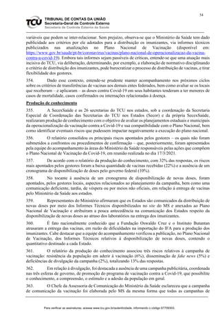 54
TRIBUNAL DE CONTAS DA UNIÃO
Secretaria-Geral de Controle Externo
Secretaria de Controle Externo da Saúde
variáveis que podem se inter-relacionar. Sem prejuízo, observa-se que o Ministério da Saúde tem dado
publicidade aos critérios por ele adotados para a distribuição os imunizantes, via informes técnicos
publicizados nas atualizações no Plano Nacional de Vacinação (disponível em:
https://www.gov.br/saude/pt-br/coronavirus/vacinas/plano-nacional-de-operacionalizacao-da-vacina-
contra-a-covid-19). Embora tais informes sejam passíveis de críticas, entende-se que uma atuação mais
incisiva do TCU, via deliberação, determinando, por exemplo, a elaboração de normativo disciplinando
o critério de distribuição dos imunizantes, pode burocratizar o processo de distribuição de vacinas, e tirar
flexibilidade dos gestores.
354. Dado esse contexto, entende-se prudente manter acompanhamento nos próximos ciclos
sobre os critérios de transferências de vacinas aos demais entes federados, bem como avaliar se os locais
que receberam – e aplicaram – as doses contra Covid-19 em seus habitantes tenderam a ter menores de
casos de mortalidade, casos confirmados ou internações relacionadas à doença.
Produção de conhecimento
355. A SecexSaúde e as 26 secretarias do TCU nos estados, sob a coordenação da Secretaria
Especial de Coordenação das Secretarias do TCU nos Estados (Secor) e da própria SecexSaúde,
realizaram produção de conhecimento com o objetivo de avaliar os planejamentos estaduais e municipais
da operacionalização da vacinação contra a Covid-19 e sua compatibilidade com o Plano Nacional, bem
como identificar eventuais riscos que pudessem impactar negativamente a execução do plano nacional.
356. O relatório consolidou os principais riscos apontados pelos gestores – os quais não foram
submetidos a confrontos ou procedimentos de confirmação – que, posteriormente, foram apresentados
pela equipe do acompanhamento às áreas do Ministério da Saúde responsáveis pelas ações que compõem
o Plano Nacional de Vacinação da Covid-19, em reunião realizada no dia 17/3/2021.
357. De acordo com o relatório da produção do conhecimento, com 32% das respostas, os riscos
mais apontados pelos gestores foram a baixa quantidade de vacinas recebidas (22%) e a ausência de um
cronograma de disponibilização de doses pelo governo federal (10%).
358. No tocante à ausência de um cronograma de disponibilização de novas doses, foram
apontados, pelos gestores locais, aspectos relacionados ao planejamento da campanha, bem como uma
comunicação deficiente, tardia, de véspera ou por meios não oficiais, em relação à entrega de vacinas
pelo Ministério da Saúde aos estados.
359. Representantes do Ministério afirmaram que os Estados são comunicados da distribuição de
novas doses por meio dos Informes Técnicos disponibilizados no site do MS e anexados ao Plano
Nacional de Vacinação e atribuíram a pouca antecedência na comunicação dos Estados respeito da
disponibilização de novas doses ao atraso dos laboratórios na entrega dos imunizantes.
360. É fato nacionalmente conhecido que a Fundação Oswaldo Cruz e o Instituto Butantan
atrasaram a entrega das vacinas, em razão de dificuldades na importação do IFA para a produção dos
imunizantes. Cabe destacar que a equipe do acompanhamento verificou a publicação, no Plano Nacional
de Vacinação, dos Informes Técnicos relativos à disponibilização de novas doses, contendo o
quantitativo destinado a cada Estado.
361. O relatório da produção do conhecimento associou três riscos relativos à campanha de
vacinação: resistência da população em aderir à vacinação (6%), disseminação de fake news (5%) e
deficiências de divulgação da campanha (2%), totalizando 13% das respostas.
362. Em relação à divulgação, foi destacada a ausência de uma campanha publicitária, coordenada
nas três esferas de governo, de promoção do programa de vacinação contra a Covid-19, que possibilite
o conhecimento, a compreensão, o estímulo e a adesão da população em geral.
363. O Chefe da Assessoria de Comunicação do Ministério da Saúde esclareceu que a campanha
de comunicação da vacinação foi elaborada pelo MS da mesma forma que todas as campanhas de
Para verificar as assinaturas, acesse www.tcu.gov.br/autenticidade, informando o código 67709303.
 