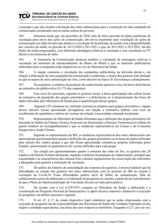 55
TRIBUNAL DE CONTAS DA UNIÃO
Secretaria-Geral de Controle Externo
Secretaria de Controle Externo da Saúde
vacinação e que não recebeu solicitação dos entes subnacionais para a construção de uma campanha de
comunicação coordenada com as outras esferas de governo.
364. Informou ainda que, em dezembro de 2020, mês de início previsto no plano preliminar de
vacinação para início das ações de comunicação, não havia orçamento para veiculação de ações de
comunicação em redes de televisão aberta e a veiculação foi bonificada, de acordo com a disponibilidade
dos veículos de mídia, no período de 16/12/2020 a 20/1/2021 e que, de 20/1/2021 a 29/3/2021, há três
flights de mídia programados, com diferentes abordagens relativas à vacinação e com veiculação na TV
aberta e em emissoras de rádio.
365. A Assessoria de Comunicação destacou também a veiculação de mensagens relativas à
vacinação em terminais de autoatendimento do Banco do Brasil e que os materiais publicitários
elaborados para a campanha estão disponíveis no site do Ministério da Saúde.
366. A equipe constatou a veiculação das campanhas publicitárias na televisão aberta e, em
relação à elaboração de uma campanha de comunicação coordenada, o anseio dos gestores está alinhado
ao que se espera de uma comunicação de crise, como descrito no tópico II. Governança e planejamento.
367. Na sequência, o relatório da produção de conhecimento apontou o risco de haver deficiências
na estimativa do público-alvo (11,7% das respostas).
368. Esse risco foi associado, segundo os gestores locais, à baixa participação das esferas locais
na estimativa da população dos grupos prioritários e a deficiências ou à desatualização das bases de
dados utilizadas pelo Ministério da Saúde para a quantificação desses grupos.
369. Algumas UFs relataram ter realizado estimativas próprias para grupos prioritários e alguns
desses cálculos teriam apresentado divergências em relação à estimativa federal, com risco de
recebimento de quantitativo inferior de vacinas em relação à necessidade estimada localmente.
370. Representantes do Ministério da Saúde afirmaram que a definição dos grupos prioritários foi
discutida no âmbito da Câmara Técnica Assessora em Imunização e Doenças Transmissíveis (objeto do
quarto relatório do acompanhamento) e que as instâncias representativas do Conass e do Conasems
integravam a citada Câmara.
371. Segundo os representantes do MS, as instâncias representativas dos entes subnacionais não
apresentaram questionamentos quanto à definição dos grupos prioritários ou às bases de dados utilizadas
para cálculo dos citados grupos e que não foram apresentadas estimativas próprias elaboradas pelos
Estados, questionando os quantitativos de vacinas definidos para cada grupo.
372. Em relação aos questionamentos quanto à estrutura das redes de frio, os gestores dos 26
estados e do Distrito Federal afirmaram, segundo o relatório da produção de conhecimento, acreditar que
a quantidade e as características das câmaras frias e demais equipamentos de conservação são suficientes
e adequadas para garantir a realização da vacinação.
373. Da análise do relatório de consolidação das respostas dos gestores, é possível deduzir que há
dificuldades na relação dos gestores dos entes subnacionais com os gestores do MS no tocante à
vacinação da Covid-19. Essas dificuldades podem advir de falhas na comunicação, falta de
conhecimento acerca da elaboração e coordenação do programa ou, mesmo, a partir de um entendimento
de que o Plano de Operacionalização da Vacinação deveria ser mais participativo.
374. De acordo com a Lei 6.259/1975, compete ao Ministério da Saúde a elaboração e a
coordenação do Programa Nacional de Imunizações e o apoio técnico, material e financeiro à execução
do programa, em âmbito nacional e regional.
375. O art. 4°, § 1º, do citado dispositivo legal estabelece que as ações relacionadas com a
execução do programa são de responsabilidade das Secretarias de Saúde das Unidades Federadas ou dos
órgãos e entidades equivalentes, nas áreas dos seus respectivos territórios. Enquanto o § 2º, por sua vez,
Para verificar as assinaturas, acesse www.tcu.gov.br/autenticidade, informando o código 67709303.
 