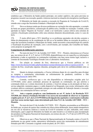 56
TRIBUNAL DE CONTAS DA UNIÃO
Secretaria-Geral de Controle Externo
Secretaria de Controle Externo da Saúde
estabelece que o Ministério da Saúde poderá participar, em caráter supletivo, das ações previstas no
programa e assumir sua execução, quando o interesse nacional ou situações de emergência o justifiquem.
376. O Ministério da Saúde não assumiu a execução do Programa de Vacinação da Covid-19,
estando esta a cargo das Secretarias Estaduais e Municipais de Saúde.
377. Deve-se destacar ainda que diversos problemas na vacinação têm sido apontados, a exemplo
de burla aos grupos prioritários, comunicação do público-alvo, lentidão na vacinação. Contudo, como
apontado no tópico “Registro de Vacinas”, tende a ser ineficiente e pouco efetiva uma estrutura de
controle e fiscalização centralizados sobre uma estrutura altamente descentralizada, como é o caso do
SUS.
378. É muito difícil para o TCU identificar se os problemas apontados são devidos somente a
falhas de planejamento ou de coordenação do MS ou se há também falhas na execução da política, a
cargo das secretarias Estaduais e Municipais de Saúde, sendo necessária a descentralização do controle
e fiscalização da política de vacinação, com o envolvimento, por exemplo, dos Conselhos de Saúde,
como proposto no parágrafo 343.
Cumprimento de deliberações anteriores
379. Por meio do item 9.2.1 do Acórdão 2.817/2020 – TCU – Plenário, determinou-se à Fiocruz
que, nos termos do art. 4º, § 2º, da Lei 13.979/2020, disponibilizasse em site específico as informações
pertinentes a todas as aquisições ou contratações realizadas com base nessa norma legal, inclusive o
contrato de Encomenda Tecnológica firmado com o Laboratório AstraZeneca.
380. Em relação ao contrato da Etec, observou-se que a Fiocruz publicou no site
https://www.bio.fiocruz.br/index.php/br/produtos/vacinas/informacoes-sobre-a-vacina-covid-19, o
contrato da Etec, ressalvadas algumas cláusulas, protegidas pelo dever de confidencialidade entre as
partes.
381. Quanto às demais contratações, a Fiocruz informou dispor de site específico para divulgar
as compras e contratações relacionadas ao enfrentamento da pandemia, conforme o link
https://idcg.fiocruz.br/ (peça 266).
382. Contudo, verificou-se que o site não disponibiliza as informações exigidas pela Lei
13.979/2020, como: prazo contratual; processo de aquisição ou contratação; ato que autoriza a
contratação direta ou o extrato decorrente do contrato; o local de entrega ou de prestação do bem ou
serviço adquirido; montantes pagos e o saldo disponível ou bloqueado, caso exista; informações sobre
eventuais aditivos contratuais; quantidade entregue em cada unidade da Federação durante a execução
do contrato, nas contratações de bens e serviços.
383. Ante o exposto, propõe-se, com fundamento no art. 9º, inciso I, da Resolução TCU
315/2020, dar ciência à Fundação Oswaldo Cruz acerca da necessidade de observar os requisitos
exigidos pelo art. 4º, § 2º, da Lei 13.979/2020 na divulgação das aquisições e contratações realizadas
com base nessa norma legal, como determinado pelo item 9.2.1 do Acórdão 2.817/2020 – TCU –
Plenário.
384. Por meio do item 9.3 do Acórdão 2.817/2020 – TCU –Plenário, recomendou-se ao Ministério
da Saúde que, no prazo de quinze dias contados da ciência desta deliberação, desse ampla transparência
em seu site às iniciativas relativas à vacina da Covid-19 existentes no país, indicando, entre outras
informações, qual o papel do Ministério da Saúde em cada iniciativa e as tratativas para incorporação
dos produtos no Programa Nacional de Imunizações, nos termos dos arts. 3º e 4º da Lei 6.259/1975 e da
Lei 12.527/2011.
385. Observou-se que o Plano Nacional de Operacionalização da Vacinação contra a Covid-19,
atualmente na sua quinta versão, apresentava informações acerca dos memorandos de entendimento
firmados pelo MS. Consoante a segunda versão do plano, de 29/1/2021:
Para verificar as assinaturas, acesse www.tcu.gov.br/autenticidade, informando o código 67709303.
 
