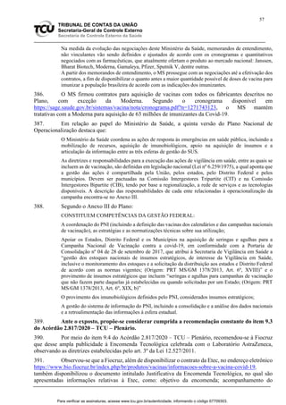 57
TRIBUNAL DE CONTAS DA UNIÃO
Secretaria-Geral de Controle Externo
Secretaria de Controle Externo da Saúde
Na medida da evolução das negociações deste Ministério da Saúde, memorandos de entendimento,
não vinculantes vão sendo definidos e ajustados de acordo com os cronogramas e quantitativos
negociados com as farmacêuticas, que atualmente ofertam o produto ao mercado nacional: Janssen,
Bharat Biotech, Moderna, Gamaleya, Pfizer, Sputnik V, dentre outras.
A partir dos memorandos de entendimento, o MS prossegue com as negociações até a efetivação dos
contratos, a fim de disponibilizar o quanto antes a maior quantidade possível de doses de vacina para
imunizar a população brasileira de acordo com as indicações dos imunizantes.
386. O MS firmou contratos para aquisição de vacinas com todos os fabricantes descritos no
Plano, com exceção da Moderna. Segundo o cronograma disponível em
https://sage.saude.gov.br/sistemas/vacina/nota/cronograma.pdf?n=1271743123, o MS mantém
tratativas com a Moderna para aquisição de 63 milhões de imunizantes da Covid-19.
387. Em relação ao papel do Ministério da Saúde, a quinta versão do Plano Nacional de
Operacionalização destaca que:
O Ministério da Saúde coordena as ações de resposta às emergências em saúde pública, incluindo a
mobilização de recursos, aquisição de imunobiológicos, apoio na aquisição de insumos e a
articulação da informação entre as três esferas de gestão do SUS.
As diretrizes e responsabilidades para a execução das ações de vigilância em saúde, entre as quais se
incluem as de vacinação, são definidas em legislação nacional (Lei nº 6.259/1975), a qual aponta que
a gestão das ações é compartilhada pela União, pelos estados, pelo Distrito Federal e pelos
municípios. Devem ser pactuadas na Comissão Intergestores Tripartite (CIT) e na Comissão
Intergestores Bipartite (CIB), tendo por base a regionalização, a rede de serviços e as tecnologias
disponíveis. A descrição das responsabilidades de cada ente relacionadas à operacionalização da
campanha encontra-se no Anexo III.
388. Segundo o Anexo III do Plano:
CONSTITUEM COMPETÊNCIAS DA GESTÃO FEDERAL:
A coordenação do PNI (incluindo a definição das vacinas dos calendários e das campanhas nacionais
de vacinação), as estratégias e as normatizações técnicas sobre sua utilização;
Apoiar os Estados, Distrito Federal e os Municípios na aquisição de seringas e agulhas para a
Campanha Nacional de Vacinação contra a covid-19, em conformidade com a Portaria de
Consolidação nº 04 de 28 de setembro de 2017, que atribui à Secretaria de Vigilância em Saúde a
“gestão dos estoques nacionais de insumos estratégicos, de interesse da Vigilância em Saúde,
inclusive o monitoramento dos estoques e a solicitação da distribuição aos estados e Distrito Federal
de acordo com as normas vigentes; (Origem: PRT MS/GM 1378/2013, Art. 6º, XVIII)” e o
provimento de insumos estratégicos que incluem “seringas e agulhas para campanhas de vacinação
que não fazem parte daquelas já estabelecidas ou quando solicitadas por um Estado; (Origem: PRT
MS/GM 1378/2013, Art. 6º, XIX, b)”
O provimento dos imunobiológicos definidos pelo PNI, considerados insumos estratégicos;
A gestão do sistema de informação do PNI, incluindo a consolidação e a análise dos dados nacionais
e a retroalimentação das informações à esfera estadual.
389. Ante o exposto, propõe-se considerar cumprida a recomendação constante do item 9.3
do Acórdão 2.817/2020 – TCU – Plenário.
390. Por meio do item 9.4 do Acórdão 2.817/2020 – TCU – Plenário, recomendou-se à Fiocruz
que desse ampla publicidade à Encomenda Tecnológica celebrada com o Laboratório AstraZeneca,
observando as diretrizes estabelecidas pelo art. 3º da Lei 12.527/2011.
391. Observou-se que a Fiocruz, além de disponibilizar o contrato da Etec, no endereço eletrônico
https://www.bio.fiocruz.br/index.php/br/produtos/vacinas/informacoes-sobre-a-vacina-covid-19,
também disponibilizou o documento intitulado Justificativa da Encomenda Tecnológica, no qual são
apresentadas informações relativas à Etec, como: objetivo da encomenda; acompanhamento do
Para verificar as assinaturas, acesse www.tcu.gov.br/autenticidade, informando o código 67709303.
 