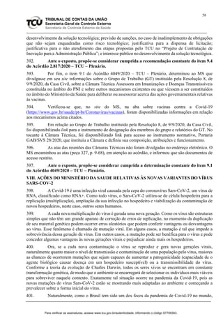58
TRIBUNAL DE CONTAS DA UNIÃO
Secretaria-Geral de Controle Externo
Secretaria de Controle Externo da Saúde
desenvolvimento da solução tecnológica; previsão de sanções, no caso de inadimplemento de obrigações
que não sejam enquadradas como risco tecnológico; justificativa para a dispensa de licitação;
justificativa para o não atendimento das etapas propostas pelo TCU no “Projeto de Contratação de
Inovação para a Administração Pública”; e interesse público no desenvolvimento da solução tecnológica.
392. Ante o exposto, propõe-se considerar cumprida a recomendação constante do item 9.4
do Acórdão 2.817/2020 – TCU – Plenário.
393. Por fim, o item 9.1 do Acórdão 4049/2020 – TCU – Plenário, determinou ao MS que
divulgasse em seu site informações sobre o Grupo de Trabalho (GT) instituído pela Resolução 8, de
9/9/2020, da Casa Civil, sobre a Câmara Técnica Assessora em Imunizações e Doenças Transmissíveis
constituída no âmbito do PNI e sobre outros mecanismos existentes ou que viessem a ser constituídos
no âmbito do Ministério da Saúde para deliberar ou assessorar acerca das ações governamentais relativas
às vacinas.
394. Verificou-se que, no site do MS, na aba sobre vacinas contra a Covid-19
(https://www.gov.br/saude/pt-br/Coronavirus/vacinas), foram disponibilizadas informações em relação
aos mecanismos acima citados.
395. Em relação ao Grupo de Trabalho instituído pela Resolução 8, de 9/9/2020, da Casa Civil,
foi disponibilizado link para o instrumento de designação dos membros do grupo e relatórios do GT. No
tocante à Câmara Técnica, foi disponibilizado link para acesso ao instrumento normativo, Portaria
GAB/SVS 28/2020, que instituiu a Câmara e definiu sua composição, atribuições e funcionamento.
396. As atas das reuniões das Câmaras Técnicas não foram divulgadas no endereço eletrônico. O
MS encaminhou as atas (peça 327, p. 9-68), em atenção ao acórdão, e informou que são documentos de
acesso restrito.
397. Ante o exposto, propõe-se considerar cumprida a determinação constante do item 9.1
do Acórdão 4049/2020 – TCU – Plenário.
VIII. AÇÕES DO MINISTÉRIO DA SAUDE RELATIVAS ÀS NOVAS VARIANTES DO VÍRUS
SARS-COV-2
398. A Covid-19 é uma infecção viral causada pela cepa do coronavírus Sars-CoV-2, um vírus de
RNA, classificado como RNA+. Como todo vírus, o Sars-CoV-2 utiliza-se de célula hospedeira para a
replicação (multiplicação), ampliação da sua infecção no hospedeiro e viabilização da contaminação de
novos hospedeiros, neste caso, outros seres humanos.
399. A cada nova multiplicação do vírus é gerada uma nova geração. Como os vírus são estruturas
simples que não têm um grande aparato de correção de erros de replicação, no momento da duplicação
de seu material genético podem ocorrer erros aleatórios que podem conferir vantagens ou desvantagens
ao vírus. Esse fenômeno é chamado de mutação viral. Em alguns casos, a mutação é tal que impede a
sobrevivência dessa geração de vírus. Em outros casos, a mutação pode ser benéfica para o vírus e pode
conceder algumas vantagens às novas gerações virais e prejudicar ainda mais os hospedeiros.
400. Ora, se a cada nova contaminação o vírus se reproduz e gera novas gerações virais,
naturalmente quanto maior o nível de transmissão e contaminação de uma população pelo vírus, maiores
as chances de ocorrerem mutações que sejam capazes de aumentar a patogenicidade (capacidade de o
agente biológico causar doença em um hospedeiro susceptível) ou a transmissibilidade do vírus.
Conforme a teoria da evolução de Charles Darwin, todos os seres vivos se encontram em constante
transformação genética, de modo que o ambiente se encarregará de selecionar os indivíduos mais viáveis
para sobreviver naquele contexto. Exatamente tal situação ocorre na pandemia da Covid-19, pois as
novas mutações do vírus Sars-CoV-2 estão se mostrando mais adaptadas ao ambiente e começando a
prevalecer sobre a forma inicial do vírus.
401. Naturalmente, como o Brasil tem sido um dos focos da pandemia de Covid-19 no mundo,
Para verificar as assinaturas, acesse www.tcu.gov.br/autenticidade, informando o código 67709303.
 