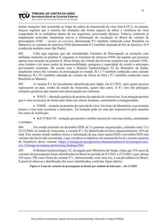 59
TRIBUNAL DE CONTAS DA UNIÃO
Secretaria-Geral de Controle Externo
Secretaria de Controle Externo da Saúde
muitas mutações vêm ocorrendo ao longo da cadeia de transmissão do vírus Sars-CoV-2, no entanto,
forçoso registrar que a maioria das mutações não foram capazes de afetar a virulência do vírus
(capacidade de se multiplicar dentro de um organismo, provocando doença). Todavia, conforme já
amplamente noticiado, atualmente tem-se a informação da circulação no Brasil da variante de
preocupação (VOC – variant of concern), denominada P.1 (também conhecida como Brasileira ou
Manaus) e as variantes de interesse (VOI) denominadas P.2 (também chamada de Rio de Janeiro) e N.9
(conhecida também como São Paulo).
402. Cabe aqui registrar que são consideradas Variantes de Preocupação as mutações com
múltiplas mutações na proteína S, enquanto as Variantes de interesse (VOI) são aquelas que possuem
apenas uma mutação na proteína S. Dessa forma, em virtude das diversas mutações nas variantes VOC,
estas tendem a ter maior poder de transmissibilidade, patogenia e capacidade de resistir a anticorpos
previamente existentes. De acordo com o Boletim Epidemiológico 52 do Ministério da Saúde,
atualmente temos três variantes de preocupação no mundo: B.1.1.7 (também conhecida como variante
Britânica), B.1.351 (também chamada de variante da África do Sul) e P.1 (também conhecida como
Brasileira ou Manaus)
403. A variante P.1 foi inicialmente identificada pelo Japão, em 6/1/2021, após quatro pessoas
ingressarem no país, vindos do estado do Amazonas, quatro dias antes. A P.1 tem três principais
mutações genéticas que causam mais preocupação aos cientistas:
 N501Y – alteração genética da proteína da espícula do coronavírus. Essa mutação permite
que o vírus se encaixe de forma mais firme nas células humanas, aumentando a contagiosidade;
 E484K – mutação na proteína da espícula do vírus. Em testes de laboratório, essa mutação
tornou o vírus mais resistente a anticorpos. Tal mutação pode ser uma das responsáveis pelo aumento
dos casos de reinfecção;
 K417T/K417N – mutação que permite o melhor encaixe do vírus nas células, aumentando
o contágio.
404. Em estudo realizado em dezembro/2020, de 31 genomas sequenciados, coletados entre 15 e
23/12/2020, no estado do Amazonas, a variante P.1. foi identificada em treze sequenciamentos, 42% do
total. Este mesmo estudo também trouxe a informação de que entre março/2020 e novembro/2020 esta
variante não havia sido encontrada, o que corrobora as hipóteses de transmissão local e recente aumento
da frequência dessa variante (https://virological.org/t/genomic-characterisation-of-an-emergent-sars-
cov-2-lineage-in-manaus-preliminary-findings/586).
405. O Boletim Epidemiológico 52, divulgado pelo Ministério da Saúde, relata que 334 casos de
variantes de preocupação foram identificados no Brasil no período de 9/1/2021 a 27/2/2021 e que, desses
334 casos, 299 casos foram da variante P.1., demonstrando, mais uma vez, a sua prevalência no Brasil.
É possível observar a distribuição dos casos identificados, conforme figura abaixo:
Figura 4: Casos de variantes de preocupação no Brasil, por unidade da federação – Até 1/3/2021
Para verificar as assinaturas, acesse www.tcu.gov.br/autenticidade, informando o código 67709303.
 