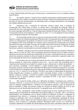 6
TRIBUNAL DE CONTAS DA UNIÃO
Secretaria-Geral de Controle Externo
Secretaria de Controle Externo da Saúde
as ações implementadas pela Pasta pouco eficazes para a comunicação de risco na condição sanitária
atual do Brasil.
29. No segundo relatório, a equipe já havia relatado a percepção do enfraquecimento da função
de comunicação com o público em geral, em razão do fim das coletivas de imprensa diárias do MS, que
deveriam ser canal de esclarecimento e de informação sobre a evolução da pandemia e de divulgação
das medidas adotadas pelo governo.
30. Entendeu-se que a realização de entrevistas coletivas diárias seria a estratégia de
comunicação mais efetiva para se buscar, no cenário atual, a interrupção da acelerada cadeia de
transmissão do vírus, sendo possível por meio dessa ação de comunicação lançar mão de fatores-chave
de sucesso apontados pela OMS no “Guia da Organização Mundial da Saúde para Política e Prática em
Comunicação de Risco de Emergência” e elencados nos itens “a” a “g” do parágrafo 25 deste relatório,
como a divulgação tempestiva da informação.
31. Na mencionada reunião sobre as ações de comunicação do MS, foram também formuladas
questões a respeito das medidas adotadas pelo Ministério para a coordenação das ações de comunicação
relativas ao enfrentamento da pandemia. O Chefe da Ascom informou que, desde 13/10/2020, data da
sua chegada ao MS, foram realizadas três reuniões com as Assessorias de Comunicação do Conselho
Nacional de Secretários de Saúde (Conass) e do Conselho Nacional de Secretarias Municipais de Saúde
(Conasems), contudo, ressaltou que o SUS é tripartite e que, por esse motivo, o MS não poderia
determinar as ações de comunicação das secretarias estaduais de saúde.
32. Entretanto, entende-se que não se trata de determinar ações para as secretarias estaduais de
saúde, trata-se, de fato, de o MS, como coordenador nacional do Sistema Único de Saúde, assumir a
liderança no processo de unificação da comunicação de risco para o enfrentamento da crise, buscando a
adesão das secretarias estaduais no discurso baseado em práticas reconhecidas e apoiando estados com
menor capacidade de desenvolver campanhas publicitarias.
33. No momento atual, de extremo agravamento da crise, torna-se fundamental a adoção de um
discurso baseado na ciência para combater as fake news – que em muito têm contribuído para o
comportamento dissonante da sociedade em relação ao que se deseja para o combate da pandemia – e
para convencer a população a aceitar medidas e a adotar condutas muitas vezes impopulares, mas
necessárias. Todavia, verificou-se que o Ministério da Saúde não tem liderado esse processo, ao reverso,
excluiu do Plano de Contingência Nacional a ação que lhe atribuía essa responsabilidade, em desacordo
com o art. 10, § 1º, incisos I e II, do Decreto 7.616/2011, que atribui ao representante do Ministério da
Saúde designado para coordenar as medidas a serem executadas durante a Espin, as atribuições de
planejar, organizar, coordenar e controlar as medidas a serem empregadas durante a emergência e de
articular-se com os gestores estaduais, distrital e municipais do SUS, o que inclui as ações de
comunicação à população.
34. Não é possível olvidar, ainda, que o Ministério da Saúde é competente para coordenar e
fiscalizar o SUS (art. 1º, inciso II, do Anexo I, do Decreto 9.795/2019) e que a União poderá executar
ações de vigilância epidemiológicas e sanitárias em circunstâncias especiais, como na ocorrência de
agravos inusitados à saúde, que possam escapar do controle da direção estadual do SUS ou que
representem risco de disseminação nacional (art. 16, parágrafo único, da Lei 8.080/1.990).
35. Assim, considerando a atual situação de agravamento da crise causada pelo Sars-CoV-2,
materializada na incapacidade de atendimento dos hospitais públicos e privados, cabe a essa Pasta a
implementação, em coordenação com os demais Estados da Federação, de planos e campanhas de
comunicação mais efetivas e a retomada da realização de entrevistas coletivas, com o objetivo de
esclarecer a população sobre: taxa de ocupação de leitos e de contaminação; quantidade de óbitos;
possibilidade de, mesmo aqueles que não integram grupos de risco, desenvolverem formas graves da
doença e virem a falecer ou a apresentar sequelas; informações falsas ou fake news; relevância da
vacinação; importância de medidas não farmacológicas para prevenção; orientações sobre tipo e uso de
Para verificar as assinaturas, acesse www.tcu.gov.br/autenticidade, informando o código 67709303.
 