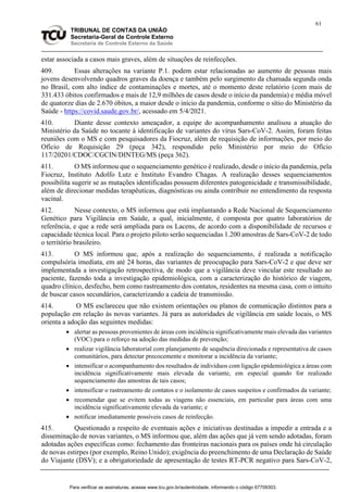 61
TRIBUNAL DE CONTAS DA UNIÃO
Secretaria-Geral de Controle Externo
Secretaria de Controle Externo da Saúde
estar associada a casos mais graves, além de situações de reinfecções.
409. Essas alterações na variante P.1. podem estar relacionadas ao aumento de pessoas mais
jovens desenvolvendo quadros graves da doença e também pelo surgimento da chamada segunda onda
no Brasil, com alto índice de contaminações e mortes, até o momento deste relatório (com mais de
331.433 óbitos confirmados e mais de 12,9 milhões de casos desde o início da pandemia) e média móvel
de quatorze dias de 2.670 óbitos, a maior desde o início da pandemia, conforme o sítio do Ministério da
Saúde - https://covid.saude.gov.br/, acessado em 5/4/2021.
410. Diante desse contexto ameaçador, a equipe do acompanhamento analisou a atuação do
Ministério da Saúde no tocante à identificação de variantes do vírus Sars-CoV-2. Assim, foram feitas
reuniões com o MS e com pesquisadores da Fiocruz, além de requisição de informações, por meio do
Ofício de Requisição 29 (peça 342), respondido pelo Ministério por meio do Ofício
117/20201/CDOC/CGCIN/DINTEG/MS (peça 362).
411. O MS informou que o sequenciamento genético é realizado, desde o início da pandemia, pela
Fiocruz, Instituto Adolfo Lutz e Instituto Evandro Chagas. A realização desses sequenciamentos
possibilita sugerir se as mutações identificadas possuem diferentes patogenicidade e transmissibilidade,
além de direcionar medidas terapêuticas, diagnósticas ou ainda contribuir no entendimento da resposta
vacinal.
412. Nesse contexto, o MS informou que está implantando a Rede Nacional de Sequenciamento
Genético para Vigilância em Saúde, a qual, inicialmente, é composta por quatro laboratórios de
referência, e que a rede será ampliada para os Lacens, de acordo com a disponibilidade de recursos e
capacidade técnica local. Para o projeto piloto serão sequenciadas 1.200 amostras de Sars-CoV-2 de todo
o território brasileiro.
413. O MS informou que, após a realização do sequenciamento, é realizada a notificação
compulsória imediata, em até 24 horas, das variantes de preocupação para Sars-CoV-2 e que deve ser
implementada a investigação retrospectiva, de modo que a vigilância deve vincular este resultado ao
paciente, fazendo toda a investigação epidemiológica, com a caracterização do histórico de viagem,
quadro clínico, desfecho, bem como rastreamento dos contatos, residentes na mesma casa, com o intuito
de buscar casos secundários, caracterizando a cadeia de transmissão.
414. O MS esclareceu que não existem orientações ou planos de comunicação distintos para a
população em relação às novas variantes. Já para as autoridades de vigilância em saúde locais, o MS
orienta a adoção das seguintes medidas:
 alertar as pessoas provenientes de áreas com incidência significativamente mais elevada das variantes
(VOC) para o reforço na adoção das medidas de prevenção;
 realizar vigilância laboratorial com planejamento de sequência direcionada e representativa de casos
comunitários, para detectar precocemente e monitorar a incidência da variante;
 intensificar o acompanhamento dos resultados de indivíduos com ligação epidemiológica a áreas com
incidência significativamente mais elevada da variante, em especial quando for realizado
sequenciamento das amostras de tais casos;
 intensificar o rastreamento de contatos e o isolamento de casos suspeitos e confirmados da variante;
 recomendar que se evitem todas as viagens não essenciais, em particular para áreas com uma
incidência significativamente elevada da variante; e
 notificar imediatamente possíveis casos de reinfecção.
415. Questionado a respeito de eventuais ações e iniciativas destinadas a impedir a entrada e a
disseminação de novas variantes, o MS informou que, além das ações que já vem sendo adotadas, foram
adotadas ações específicas como: fechamento das fronteiras nacionais para os países onde há circulação
de novas estirpes (por exemplo, Reino Unido); exigência do preenchimento de uma Declaração de Saúde
do Viajante (DSV); e a obrigatoriedade de apresentação de testes RT-PCR negativo para Sars-CoV-2,
Para verificar as assinaturas, acesse www.tcu.gov.br/autenticidade, informando o código 67709303.
 