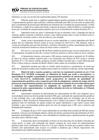 63
TRIBUNAL DE CONTAS DA UNIÃO
Secretaria-Geral de Controle Externo
Secretaria de Controle Externo da Saúde
referência, ou seja, em um mês são sequenciadas apenas 270 amostras.
422. Dificulta ainda mais a vigilância epidemiológica genética realizada no Brasil o fato de que
o sequenciamento genético aqui realizado, conforme informado pelo MS, leva em torno de quinze dias
após o recebimento da amostra pelo laboratório de referência até o resultado do sequenciamento. A título
de referência, o Japão levou quatro dias desde o ingresso de pessoas vindas do Brasil e a realização dos
testes até o resultado do sequenciamento genético que levou à descoberta da variante brasileira (P.1.).
423. Importante trazer aos autos a informação de que as mutações virais, a depender do tipo de
mutação, podem ocasionar a ineficácia vacinal, o que explica porque todos os anos no Brasil ocorre a
campanha de vacinação contra o vírus da influenza, por exemplo.
424. Ainda, existe a preocupação de que as vacinas adquiridas e a serem adquiridas pelo Brasil
podem não ser totalmente eficazes contra as novas variantes do Sars-CoV-2. Não obstante, entre as
vacinas já contratadas pelo governo brasileiro, conforme informado no ofício encaminhado pelo MS, a
vacina da AstraZeneca mostrou-se eficaz em testes contra a variante P.1.
425. Por sua vez, o governo de São de Paulo também já anunciou que, em um estudo prévio, com
35 participantes vacinados na fase III, a vacina Coronavac mostrou-se efetiva contra as novas variantes.
426. A farmacêutica Janssen, com quem o MS assinou contrato para a aquisição de 38 milhões
de doses de vacina, também anunciou que o seu imunizante tem eficácia de 87% contra a variante
brasileira (P.1.). No mesmo sentido, pesquisas recentes também mostram que a vacina fabricada pela
Pfizer é eficaz contra as variantes do Brasil e Reino Unido, ambas em circulação no Brasil.
427. Importante ressaltar que todos os estudos ainda são prévios e preliminares, de modo que
ainda são necessários estudos mais completos para comprovar a eficácia ou não das vacinas supracitadas.
428. Diante de todo o exposto, propõe-se, com base no regramento constante no art. 11 da
Resolução TCU 315/2020, recomendar ao Ministério da Saúde que avalie a conveniência e a
oportunidade de ampliar a quantidade de sequenciamentos genéticos de amostras positivas para
o vírus Sars-CoV-2, estabelecendo: metas progressivas de aumento da quantidade de
sequenciamentos genéticos, com a respectiva previsão de atingimento; redução do tempo total de
processo de sequenciamento genético; previsão orçamentária; inclusão de novos laboratórios para
a realização dos sequenciamentos ou ampliação da capacidade dos atuais laboratórios
responsáveis pelos sequenciamentos. As medidas adotadas deverão ser informadas ao Tribunal,
no prazo de quinze dias.
429. Apresentada a proposta de determinação aos representantes do MS, estes alegaram: que a
recomendação entraria na área de gestão do próprio MS; que a realização de sequenciamentos genéticos
é uma atividade cara e que demanda pessoas especializadas para ser executado; que já está em
implantação a Rede Nacional de Sequenciamento, com o objetivo de realizar 1.200 sequenciamentos
genéticos (não foi informado em quanto tempo) em quatro laboratórios e que outros Lacens serão
incluídos; e que a recomendação poderia gerar um risco de imagem para o MS, caso o contexto seja
deturpado pela imprensa.
430. A alegação de que o TCU estaria adentrando em atividade discricionária do MS não merece
prosperar, visto que a recomendação objetiva, dentro dos limites constitucionais das atribuições do TCU,
apresentar oportunidades de melhoria, com a finalidade de contribuir para o aperfeiçoamento da gestão,
sem ditar como o MS deve atuar.
431. A proposição desta recomendação se baseia em benchmarking de atividades realizadas por
outros países, os quais vêm realizando um número centenas de vezes maior de sequenciamentos
genéticos para casos confirmados de Sars-Cov-2 do que o Brasil, de modo que os países citados neste
relatório vêm apresentando mais sucesso no combate à pandemia que o Brasil, logicamente sem
desconsiderar que também adotaram outras ações.
Para verificar as assinaturas, acesse www.tcu.gov.br/autenticidade, informando o código 67709303.
 