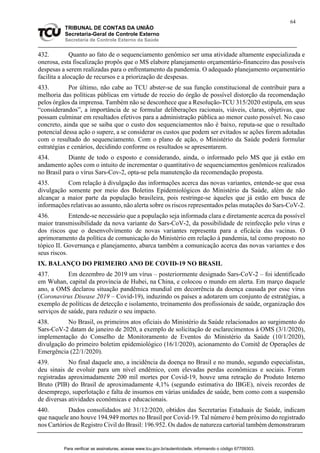 64
TRIBUNAL DE CONTAS DA UNIÃO
Secretaria-Geral de Controle Externo
Secretaria de Controle Externo da Saúde
432. Quanto ao fato de o sequenciamento genômico ser uma atividade altamente especializada e
onerosa, esta fiscalização propôs que o MS elabore planejamento orçamentário-financeiro das possíveis
despesas a serem realizadas para o enfrentamento da pandemia. O adequado planejamento orçamentário
facilita a alocação de recursos e a priorização de despesas.
433. Por último, não cabe ao TCU abster-se de sua função constitucional de contribuir para a
melhoria das políticas públicas em virtude de receio do órgão de possível distorção da recomendação
pelos órgãos da imprensa. Também não se desconhece que a Resolução-TCU 315/2020 estipula, em seus
“considerandos”, a importância de se formular deliberações racionais, viáveis, claras, objetivas, que
possam culminar em resultados efetivos para a administração pública ao menor custo possível. No caso
concreto, ainda que se saiba que o custo dos sequenciamentos não é baixo, reputa-se que o resultado
potencial dessa ação o supere, a se considerar os custos que podem ser evitados se ações forem adotadas
com o resultado do sequenciamento. Com o plano de ação, o Ministério da Saúde poderá formular
estratégias e cenários, decidindo conforme os resultados se apresentarem.
434. Diante de todo o exposto e considerando, ainda, o informado pelo MS que já estão em
andamento ações com o intuito de incrementar o quantitativo de sequenciamentos genômicos realizados
no Brasil para o vírus Sars-Cov-2, opta-se pela manutenção da recomendação proposta.
435. Com relação à divulgação das informações acerca das novas variantes, entende-se que essa
divulgação somente por meio dos Boletins Epidemiológicos do Ministério da Saúde, além de não
alcançar a maior parte da população brasileira, pois restringe-se àqueles que já estão em busca de
informações relativas ao assunto, não alerta sobre os riscos representados pelas mutações do Sars-CoV-2.
436. Entende-se necessário que a população seja informada clara e diretamente acerca da possível
maior transmissibilidade da nova variante do Sars-CoV-2, da possibilidade de reinfecção pelo vírus e
dos riscos que o desenvolvimento de novas variantes representa para a eficácia das vacinas. O
aprimoramento da política de comunicação do Ministério em relação à pandemia, tal como proposto no
tópico II. Governança e planejamento, abarca também a comunicação acerca das novas variantes e dos
seus riscos.
IX. BALANÇO DO PRIMEIRO ANO DE COVID-19 NO BRASIL
437. Em dezembro de 2019 um vírus – posteriormente designado Sars-CoV-2 – foi identificado
em Wuhan, capital da província de Hubei, na China, e colocou o mundo em alerta. Em março daquele
ano, a OMS declarou situação pandêmica mundial em decorrência da doença causada por esse vírus
(Coronavirus Disease 2019 – Covid-19), induzindo os países a adotarem um conjunto de estratégias, a
exemplo de políticas de detecção e isolamento, treinamento dos profissionais de saúde, organização dos
serviços de saúde, para reduzir o seu impacto.
438. No Brasil, os primeiros atos oficiais do Ministério da Saúde relacionados ao surgimento do
Sars-CoV-2 datam de janeiro de 2020, a exemplo de solicitação de esclarecimentos à OMS (3/1/2020),
implementação do Conselho de Monitoramento de Eventos do Ministério da Saúde (10/1/2020),
divulgação do primeiro boletim epidemiológico (16/1/2020), acionamento do Comitê de Operações de
Emergência (22/1/2020).
439. No final daquele ano, a incidência da doença no Brasil e no mundo, segundo especialistas,
deu sinais de evoluir para um nível endêmico, com elevadas perdas econômicas e sociais. Foram
registradas aproximadamente 200 mil mortes por Covid-19, houve uma retração do Produto Interno
Bruto (PIB) do Brasil de aproximadamente 4,1% (segundo estimativa do IBGE), níveis recordes de
desemprego, superlotação e falta de insumos em várias unidades de saúde, bem como com a suspensão
de diversas atividades econômicas e educacionais.
440. Dados consolidados até 31/12/2020, obtidos das Secretarias Estaduais de Saúde, indicam
que naquele ano houve 194.949 mortes no Brasil por Covid-19. Tal número é bem próximo do registrado
nos Cartórios de Registro Civil do Brasil: 196.952. Os dados de natureza cartorial também demonstraram
Para verificar as assinaturas, acesse www.tcu.gov.br/autenticidade, informando o código 67709303.
 