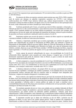 65
TRIBUNAL DE CONTAS DA UNIÃO
Secretaria-Geral de Controle Externo
Secretaria de Controle Externo da Saúde
que a Covid-19 foi responsável por aproximadamente 14% do total de óbitos ocorridos no país em 2020
(1.365.584 óbitos).
441. Os números de óbitos em registros cartoriais ainda mostram que entre 2019 e 2020 o registro
total de mortes por doenças no aparelho respiratório aumentou em 157.976 e por doenças
cardiovasculares em 175.009. Esses números indicam que, embora inequivocamente o vírus tenha
aumentado o número de óbitos no Brasil, em alguns casos a Covid-19 pode não ter sido a principal causa
da morte, tendo influenciado em óbitos causados por outras doenças.
442. Conforme ponderado pelo Conass, em painel que trata de óbitos esperados e observados, a
infecção por Sars-Cov-2 não é necessariamente a causa direta do excesso de mortalidade em 2020 com
relação a 2019, podendo também ser um efeito indireto da pandemia, com mortes, por exemplo, pela
sobrecarga nos serviços de saúde, pela interrupção de tratamento de doenças crônicas ou pela resistência
de pacientes em buscar assistência à saúde pelo medo de contrair a Covid-19.
443. Importante registrar que excesso de mortes é o número de óbitos superior ao esperado para
o período levantado, levando em conta uma séria histórica.
444. Ademais, é importante considerar que as mortes registradas nos cartórios de registro civil
podem estar subnotificadas em relação às Declarações de Óbitos (DO), que embasam o Sistema de
Informações de Mortalidade (SIM) do governo federal. Dados de 2020 das Declarações de Óbitos são
preliminares e não tinham sido divulgados pelo Ministério da Saúde, até a data de fechamento deste
relatório, contudo, observou-se que em 2019 foram emitidas 1.349.802 declarações de óbitos, enquanto
foram registradas 1.174.258 nos cartórios de registro civil (o que indica uma subnotificação de cerca de
15%).
445. Assim, apesar da possível subnotificação de casos e da possibilidade da Covid-19 ter
influenciado óbitos registrados como causados por outras doenças, é inegável que a Covid-19 foi
diretamente responsável pela perda de inúmeras vidas no Brasil, as quais se deram de modo muito
heterogêneo dentro do território nacional.
446. A título comparativo, a taxa de mortalidade de Covid-19 por 100.000 habitantes em 2020 no
Brasil foi 92,8, mas dentro dos municípios brasileiros com mais de 200 mil habitantes, essa mesma taxa
oscilou entre 28,4 e 221,2. Se considerarmos as taxas de casos confirmados de Covid-19 por 10.000
habitantes, essa variação é ainda maior, oscilando entre 105,3 e 1.426,6.
447. A dinâmica federativa do Brasil, e do próprio SUS, fez com que coexistissem no território
nacional diversas realidades e estratégias de combate à pandemia. A tal realidade aliou-se uma atuação
governamental confusa, marcada pela falta de consenso sobre as estratégias mais adequadas para
minimizar o impacto da situação emergencial vivenciada no país.
448. Nesse contexto, este capítulo do relatório buscou, por meio de cruzamento de diversas bases
de dados, fazer uma retrospectiva do primeiro ano da pandemia no Brasil, de modo a identificar padrões
que possam indicar porque alguns municípios foram mais bem sucedidos no combate à pandemia, lições
a serem aprendidas e reflexões sobre o sistema público de saúde, de modo a contribuir com a
sustentabilidade financeira do SUS, bem como maximizar a eficiência dos serviços prestados, objetivos
estratégicos do Plano de Gestão TCU 2025.
449. Os resultados apurados devem ser vistos com cuidado, pois as unidades federadas do Brasil
enfrentam diferentes estágios da pandemia e possuem diferentes condições ambientais, estruturais e
socioeconômicas, que podem resultar em diferentes padrões pandêmicos. Ademais, pode haver
subnotificações e dados incompletos; entes federados que eventualmente tenham melhores indicadores
podem não ser necessariamente os que apresentaram melhor gestão da pandemia, no período analisado.
450. É importante ressaltar que os dados são referentes ao ano de 2020, o primeiro ano da
pandemia no Brasil, ou seja, tem-se um cenário apenas parcial. Todas as análises são comparativas,
identificando os dados de estados e municípios em relação aos seus respectivos pares. Análises foram
Para verificar as assinaturas, acesse www.tcu.gov.br/autenticidade, informando o código 67709303.
 