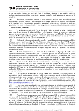 66
TRIBUNAL DE CONTAS DA UNIÃO
Secretaria-Geral de Controle Externo
Secretaria de Controle Externo da Saúde
feitas em âmbito global (com dados de todas as unidades federadas) e, por questões didáticas,
esclarecimentos metodológicos, bem como eventuais limitações serão expostos no transcorrer do
relatório.
451. As análises aqui trazidas partiram de dados de acesso público, sendo passíveis de serem
replicadas por qualquer cidadão, e buscam fomentar discussões, entre gestores públicos e na sociedade
civil, além de poder eventualmente subsidiar a adoção de estratégias que possibilitem lidar com
pandemias com maior eficiência alocativa e sem comprometer a sustentabilidade financeira do sistema.
Atenção Primária em Saúde
452. A Atenção Primária à Saúde (APS), tida como a porta de entrada do SUS, é caracterizada
pela oferta de um conjunto de ações individuais e coletivas com o intuito de promover a saúde das
pessoas e prevenir agravos, com ações de diagnóstico, tratamento e reabilitação. De acordo com
diretrizes do Ministério da Saúde, pretéritas à pandemia, é nesse nível de atenção que se encontra o
centro de comunicação com toda a rede de atenção do SUS.
453. Embora não existam estudos conclusivos sobre a capacidade de um sistema de atenção básica
eficiente para prevenir hospitalizações ou óbitos por infecções pelo vírus Sars-CoV-2 (práticas
preventivas reconhecidas pela OMS se focam na vacinação, higienização e no distanciamento social),
um sistema de atenção primária eficiente pode ajudar a prevenir condições de saúde como hipertensão,
diabetes e obesidade, que são fatores de risco para infecções graves de Covid-19 e que atingem
especialmente idosos.
454. A título exemplificativo, de acordo com dados da Central de Regulação de Dados Civil,
aproximadamente 78,3% dos mortos por Covid-19 são idosos (pessoas com mais de 60 anos), e, quando
da apresentação do Estudo Longitudinal da Saúde dos Idosos Brasileiros (ELSI-Brasil), em 2018, o
Ministério da Saúde destacou que cerca de 25,1% dos idosos têm diabetes, 18,7% são obesos, 57,1%
têm hipertensão e 66,8% têm excesso de peso. Essas condições são sensíveis à atenção básica.
455. No Brasil, a Atenção Primária é desenvolvida com o mais alto grau de descentralização e
capilaridade, ocorrendo no local mais próximo da vida das pessoas. Há diversas estratégias
governamentais relacionadas, sendo que, para o Ministério da Saúde, a principal delas a Estratégia Saúde
da Família (ESF), que leva serviços multidisciplinares às comunidades por meio das Unidades de Saúde
da Família (USF), sendo que se a pessoa necessitar de um cuidado de maior complexidade, a ESF fará
o encaminhamento.
456. De acordo com o Ministério da Saúde, a ESF busca promover a qualidade de vida da
população e intervir nos fatores que colocam a saúde em risco, como a falta de atividade física e a má
alimentação, tendo como resultado a resolução de diversos problemas na atenção básica, sem a
necessidade de intervenção de média e alta complexidade. O Ministério da Saúde estimou que a atenção
primária resolve 80% dos problemas de saúde da população, a um custo comparativamente baixo (fonte:
https://aps.saude.gov.br/noticia/8119).
457. Nesse contexto, a primeira dimensão analisada no balanço do primeiro ano da pandemia de
Covid-19 no Brasil foi o impacto dos investimentos em atenção primária no controle da situação
emergencial. Buscou-se saber se a cobertura da Estratégia Saúde da Família, com base em dados do
histórico de cobertura da atenção básica disponíveis na plataforma e-Gestor (Informação e Gestão da
Atenção Básica), teve alguma repercussão na ação governamental de combate à pandemia.
458. Para tal, extraiu-se o percentual da população coberta pela ESF em cada um dos municípios
em cada mês do exercício de 2020. Conforme dados da Coordenação Geral de Monitoramento e
Avaliação da Atenção Primária da Secretaria de Atenção Primária à Saúde do Ministério da Saúde
(CGMATP/SAPS), calculou-se a média de cobertura de cada um desses municípios e cruzou-se com o
número de óbitos por Covid-19 por 100 mil habitantes de cada um dos municípios, a partir de dados
disponibilizados pelas Secretarias Estaduais de Saúde e consolidados pelo Ministério da Saúde até
Para verificar as assinaturas, acesse www.tcu.gov.br/autenticidade, informando o código 67709303.
 