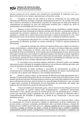 7
TRIBUNAL DE CONTAS DA UNIÃO
Secretaria-Geral de Controle Externo
Secretaria de Controle Externo da Saúde
máscara; presença de novas variantes mais transmissíveis; possibilidade de reinfecção; risco que o
desenvolvimento de novas variantes representa para a eficácia das vacinas.
36. Conquanto os planos de ação relativos às ações de comunicação de risco tenham sido
elaborados pelo Ministério da Saúde, cumprindo a determinação do item 9.1.1 do Acórdão 2.817/2020,
não se observou incremento ou fortalecimento na política de comunicação do órgão para indução do
comportamento da população em geral que efetivamente contribua para a redução dos níveis de
contaminação e de mortalidade pelo novo coronavírus.
37. Ademais, as ações verificadas não apresentaram o grau de transparência e rapidez esperada,
como também não foram constatadas providências realizadas pelo MS para a coordenação das ações de
comunicação das secretarias estaduais de saúde em prol de um discurso unificado para informar à
população as medidas que se sabem efetivas para interromper a cadeia de transmissão do vírus, como
distanciamento social, uso de máscara, higienização das mãos e ventilação de ambientes internos.
38. Em cumprimento à Resolução-TCU 315/2020, a equipe do acompanhamento apresentou aos
representantes do Ministério da Saúde, em reunião realizada em 7/4/2021,as seguintes propostas de
determinação:
I – a retomada da realização das coletivas de imprensa diárias com o objetivo de informar a
situação epidemiológica e sanitária do país, por estados e por região, e de fornecer dados para combater
as notícias falsas, esclarecendo, no mínimo, sobre taxa de ocupação de leitos e de contaminação;
quantidade de óbitos; possibilidade de, mesmo aqueles que não integram grupos de risco, desenvolverem
formas graves da doença e virem a falecer ou a apresentar sequelas; relevância da vacinação; importância
de medidas não farmacológicas cientificamente comprovadas para prevenção; orientações sobre tipo e
uso de máscara; presença de novas variantes mais transmissíveis; possibilidade de reinfecção; risco que
o desenvolvimento de novas variantes representa para a eficácia das vacinas; e
II - articulação com as secretarias estaduais, municipais e distrital de saúde e suas entidades
representativas para a realização de campanhas informativas com um discurso unificado para todo o país
acerca da importância da adoção de medidas não farmacológicas.
39. O Ministério da Saúde reconheceu a necessidade de aprimoramento da política de
comunicação para o enfrentamento da crise e manifestou concordância em relação à determinação para
se articular com os demais entes federativos e suas entidades representativas.
40. Quanto às coletivas diárias, os representantes do Ministério da Saúde argumentaram que: a
definição de uma periodicidade poderia não ser conveniente em razão da possível falta de temas a serem
tratados; que há um custo para a Pasta para realizar as coletivas, pois é necessário mobilizar uma estrutura
para a realização das entrevistas, além de interferir em outras atividades do Ministério; e que, em relação
a alguns temas, constantes da determinação, há uma dependência das informações dos estados, que
poderiam não estar disponíveis quando da realização da coletiva.
41. Como já ressaltado nesta fiscalização, guias, como o National Incident Management System
(NIMS), mencionado no segundo relatório deste acompanhamento e experiências internacionais
concernentes a crises, reputam que ações de comunicação de risco são primordiais para o combate a
eventos que representam perigo à população, não sendo factível o argumento do Ministério sobre o
comprometimento das atividades da pandemia, no sentido de que comunicação é uma das ações
prioritárias na Espin.
42. Neste momento de tamanha gravidade da crise sanitária, com o intuito de reduzir a cadeia
de contaminação da Covid-19, procurou-se englobar na determinação elementos fundamentais que
possam orientar e esclarecer a população, principalmente sobre a gravidade da doença, a situação dos
hospitais do país, medidas de prevenção, fake news. Ademais, conforme art. 10, § 1º, inciso I, do Decreto
7.616/2011, compete ao Ministro da Saúde a fixação de diretrizes para o combate a pandemia,
competindo-lhe também assumir o protagonismo no fornecimento de informações à população, não
Para verificar as assinaturas, acesse www.tcu.gov.br/autenticidade, informando o código 67709303.
 