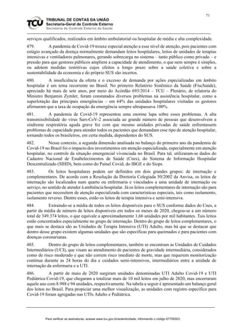 71
TRIBUNAL DE CONTAS DA UNIÃO
Secretaria-Geral de Controle Externo
Secretaria de Controle Externo da Saúde
serviços qualificados, realizados em âmbito ambulatorial ou hospitalar de média e alta complexidade.
479. A pandemia de Covid-19 trouxe especial atenção a esse nível de atenção, pois pacientes com
estágio avançado da doença normalmente demandam leitos hospitalares, leitos de unidades de terapias
intensivas e ventiladores pulmonares, gerando sobrecarga no sistema – tanto público como privado – e
pressão para que gestores públicos ampliem a capacidade de atendimento, o que nem sempre é simples,
ou adotem medidas restritivas cujos efeitos a longo prazo sobre a saúde coletiva e sobre a
sustentabilidade da economia e do próprio SUS são incertos.
480. A insuficiência da oferta e o excesso de demanda por ações especializadas em âmbito
hospitalar é um tema recorrente no Brasil. No primeiro Relatório Sistêmico da Saúde (FiscSaúde),
apreciado há mais de sete anos, por meio do Acórdão 693/2014 – TCU – Plenário, de relatoria do
Ministro Benjamin Zymler, foram constatados diversos problemas na assistência hospitalar, como a
superlotação das principais emergências – em 64% das unidades hospitalares visitadas os gestores
afirmaram que a taxa de ocupação da emergência sempre ultrapassava 100%.
481. A pandemia de Covid-19 representou uma enorme lupa sobre esses problemas. A alta
transmissibilidade do vírus Sars-CoV-2 associada ao grande número de pessoas que desenvolvem a
síndrome respiratória aguda grave fez com que mesmo unidades privadas de saúde enfrentassem
problemas de capacidade para atender todos os pacientes que demandam esse tipo de atenção hospitalar,
tornando todos os brasileiros, em certa medida, dependentes do SUS.
482. Nesse contexto, a segunda dimensão analisada no balanço do primeiro ano da pandemia de
Covid-19 no Brasil foi o impacto dos investimentos em atenção especializada, especialmente em atenção
hospitalar, no controle da situação emergencial vivenciada no Brasil. Para tal, utilizaram-se dados do
Cadastro Nacional de Estabelecimentos de Saúde (Cnes), do Sistema de Informação Hospitalar
Descentralizado (SIHD), bem como do Painel Covid, do IBGE e do Siops.
483. Os leitos hospitalares podem ser definidos em dois grandes grupos: de internação e
complementares. De acordo com a Resolução da Diretoria Colegiada 50/2002 da Anvisa, os leitos de
internação são localizados num quarto ou enfermaria e vinculados a uma unidade de internação ou
serviço, no sentido de atender à ambiência hospitalar. Já os leitos complementares de internação são para
pacientes que necessitem de atenção especializada com características especiais, tais como isolamento,
isolamento reverso. Dentre esses, estão os leitos de terapia intensiva e semi-intensiva.
484. Extraindo-se a média de todos os leitos disponíveis para o SUS conforme dados do Cnes, a
partir da média de número de leitos disponíveis em todos os meses de 2020, chegou-se a um número
total de 349.374 leitos, o que equivale a aproximadamente 1,66 unidades por mil habitantes. Tais leitos
estão concentrados especialmente no grupo de internação. Dentro do grupo de leitos complementares, o
que mais se destaca são as Unidades de Terapia Intensiva (UTI) Adulto, mas há que se destacar que
dentro desse grupo existem algumas unidades que são específicas para queimados e para pacientes com
doenças coronarianas.
485. Dentro do grupo de leitos complementares, também se encontram as Unidades de Cuidados
Intermediários (UCI), que visam ao atendimento de pacientes de gravidade intermediária, considerados
como de risco moderado e que não correm risco imediato de morte, mas que requerem monitorização
contínua durante as 24 horas do dia e cuidados semi-intensivos, intermediários entre a unidade de
internação da enfermaria e a UTI.
486. A partir de maio de 2020 surgiram unidades denominadas UTI Adulto Covid-19 e UTI
Pediátrica Covid-19, que chegaram a totalizar mais de 10 mil leitos em julho de 2020, mas encerraram
aquele ano com 8.988 e 94 unidades, respectivamente. Na tabela a seguir é apresentado um balanço geral
dos leitos no Brasil. Para propiciar uma melhor visualização, as unidades com registro específico para
Covid-19 foram agregadas nas UTIs Adulto e Pediátrica.
Para verificar as assinaturas, acesse www.tcu.gov.br/autenticidade, informando o código 67709303.
 
