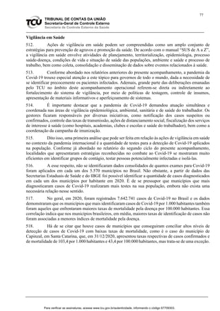 77
TRIBUNAL DE CONTAS DA UNIÃO
Secretaria-Geral de Controle Externo
Secretaria de Controle Externo da Saúde
Vigilância em Saúde
512. Ações de vigilância em saúde podem ser compreendidas como um amplo conjunto de
estratégias para prevenção de agravos e promoção da saúde. De acordo com o manual “SUS de A a Z”,
a vigilância em saúde envolve atividades de planejamento, territorialização, epidemiologia, processo
saúde-doença, condições de vida e situação de saúde das populações, ambiente e saúde e processo de
trabalho, bem como coleta, consolidação e disseminação de dados sobre eventos relacionados à saúde.
513. Conforme abordado nos relatórios anteriores do presente acompanhamento, a pandemia da
Covid-19 trouxe especial atenção a este tópico para governos de todo o mundo, dada a necessidade de
se identificar precocemente os pacientes infectados. Ademais, grande parte das deliberações emanadas
pelo TCU no âmbito deste acompanhamento operacional referem-se direta ou indiretamente ao
fortalecimento do sistema de vigilância, por meio de políticas de testagem, controle de insumos,
apresentação de materiais informativos e aperfeiçoamento de sistemas.
514. É importante destacar que a pandemia de Covid-19 demandou atuação simultânea e
coordenada nas áreas de vigilância epidemiológica, ambiental, sanitária e de saúde do trabalhador. Os
gestores ficaram responsáveis por diversas iniciativas, como notificação dos casos suspeitos ou
confirmados, controle das taxas de transmissão, ações de distanciamento social, fiscalização dos serviços
de interesse à saúde (como hospitais, academias, clubes e escolas e saúde do trabalhador), bem como a
coordenação da campanha de imunização.
515. Dito isso, uma primeira análise que pode ser feita em relação às ações de vigilância em saúde
no contexto da pandemia internacional é a quantidade de testes para a detecção de Covid-19 aplicados
na população. Conforme já abordado no relatório do segundo ciclo do presente acompanhamento,
localidades que apresentaram estratégias reconhecidas no combate ao Covid-19 se mostraram muito
eficientes em identificar grupos de contágio, testar pessoas potencialmente infectadas e isolá-las.
516. A esse respeito, não se identificaram dados consolidados de quantos exames para Covid-19
foram aplicados em cada um dos 5.570 municípios no Brasil. Não obstante, a partir de dados das
Secretarias Estaduais de Saúde e do IBGE foi possível identificar a quantidade de casos diagnosticados
em cada um dos municípios por habitante em 2020. É de se pressupor que municípios que mais
diagnosticaram casos de Covid-19 realizaram mais testes na sua população, embora não exista uma
necessária relação nesse sentido.
517. No geral, em 2020, foram registrados 7.642.741 casos de Covid-19 no Brasil e os dados
demonstraram que os municípios que mais identificaram casos de Covid-19 por 1.000 habitantes também
foram aqueles que enfrentaram maiores taxas de mortalidade pela doença por 100.000 habitantes. Essa
correlação indica que nos municípios brasileiros, em média, maiores taxas de identificação de casos não
foram associadas a menores índices de mortalidade pela doença.
518. Há de se citar que houve casos de municípios que conseguiram conciliar altos níveis de
detecção de casos de Covid-19 com baixas taxas de mortalidade, como é o caso do município de
Capinzal, em Santa Catarina, que, em 31/12/2020, apresentou taxas respectivas de casos confirmados e
de mortalidade de 103,4 por 1.000 habitantes e 43,4 por 100.000 habitantes, mas trata-se de uma exceção.
Para verificar as assinaturas, acesse www.tcu.gov.br/autenticidade, informando o código 67709303.
 