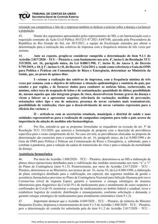 8
TRIBUNAL DE CONTAS DA UNIÃO
Secretaria-Geral de Controle Externo
Secretaria de Controle Externo da Saúde
retirando sua competência o fato de a imprensa também se dedicar a noticiar sobre a doença e esclarecer
a população.
43. Diante dos argumentos apresentados pelos representantes do MS, e em harmonização com a
requisição constante da Ação Civil Pública 5015211-47.2021.4.047100, ajuizada pela Procuradoria da
República no Rio Grande do Sul, em 30/3/2021, a equipe da fiscalização entendeu por alterar a
determinação para a realização das coletivas de imprensa com a frequência mínima de três vezes por
semana.
44. Ante ao exposto, propõe-se considerar cumprida a determinação do item 9.1.1 do
Acórdão 2.817/2020 – TCU – Plenário e, com fundamento nos arts. 4º, inciso I, da Resolução TCU
315/2020, art. 16, parágrafo único, da Lei 8.080/1.990, 1º, inciso II, do Anexo I, do Decreto
9.795/2019, e 10, § 1º, incisos I e II, do Decreto 7.616/2011 e, tendo como referência o Guia da OMS
para Política e Práticas em Comunicação de Risco e Emergência, determinar ao Ministério da
Saúde, que, no prazo de quinze dias:
I - retome a realização das coletivas de imprensa, com a frequência mínima de três
vezes por semana, com o objetivo de informar a situação epidemiológica e sanitária do país, por
estados e por região, e de fornecer dados para combater as notícias falsas, esclarecendo, no
mínimo, sobre taxa de ocupação de leitos e de contaminação; quantidade de óbitos; possibilidade
de, mesmo aqueles que não integram grupos de risco, desenvolverem formas graves da doença e
virem a falecer ou a apresentar sequelas; relevância da vacinação; medidas de prevenção;
orientações sobre tipo e uso de máscara; presença de novas variantes mais transmissíveis;
possibilidade de reinfecção; risco que o desenvolvimento de novas variantes representa para a
eficácia das vacinas; e
II - articule-se com as secretarias estaduais, municipais e distrital de saúde e suas
entidades representativas para a realização de campanhas conjuntas para todo o país acerca da
importância da adoção de medidas não farmacológicas.
45. Por fim, entende-se que as propostas formuladas se enquadram na exceção do art. 5º da
Resolução TCU 315/2020, que autoriza a formulação de proposta com a descrição de providência
específica para o exato cumprimento da lei. No caso em tela, as providências elencadas na proposta de
determinação são essenciais para o cumprimento do art. 16, parágrafo único, da Lei 8.080/1990 e do
Guia da OMS para Política e Práticas em Comunicação de Risco e Emergência, e, sobretudo, para o
combate à pandemia, para a redução da cadeia de transmissão do vírus e para a redução da mortalidade
da doença.
Assistência farmacêutica
46. Por meio do Acórdão 1.888/2020 – TCU – Plenário, determinou-se ao MS a elaboração de
planos tático-operacionais detalhados para a viabilização das medidas mencionadas nos itens “a” a “i”
do Plano de Contingência (item 9.1.5). Posteriormente, por meio do Acórdão 2.817/2020 – TCU –
Plenário, determinou-se ao Ministério, nos termos do art. 16, inciso VI, da Lei 8.080/1990, a elaboração
de plano estratégico detalhado para a viabilização, em especial, das seguintes medidas de gestão e
assistência farmacêutica previstas no Plano de Contingência Nacional para Infecção Humana pelo novo
Coronavírus (nível de resposta Espin): garantir e monitorar o estoque estratégico de insumos
laboratoriais para diagnóstico da Covid-19 e de medicamento para o atendimento de casos suspeitos e
confirmados de Covid-19; monitorar o estoque de medicamentos no âmbito federal e estadual; rever e
estabelecer logística de controle, distribuição e remanejamento, conforme solicitação e demanda; e
garantir estoque estratégico de medicamentos para atendimento sintomático (item 9.1.2).
47. Importante destacar que o Acórdão 4.049/2020 – TCU – Plenário, de relatoria do Ministro
Benjamim Zymler, dispensou o monitoramento do item 9.1.5 do Acórdão 1.888/2020 – TCU – Plenário,
pois a determinação ali contida foi substituída pela do item 9.1.2 do Acórdão 2.817/2020 – TCU –
Para verificar as assinaturas, acesse www.tcu.gov.br/autenticidade, informando o código 67709303.
 