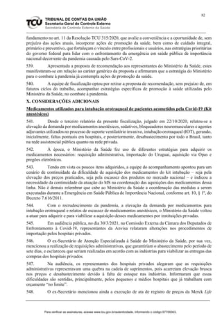 82
TRIBUNAL DE CONTAS DA UNIÃO
Secretaria-Geral de Controle Externo
Secretaria de Controle Externo da Saúde
fundamento no art. 11 da Resolução TCU 315/2020, que avalie a conveniência e a oportunidade de, sem
prejuízo das ações atuais, incorporar ações de promoção da saúde, bem como de cuidado integral,
primário e preventivo, que fortaleçam o vínculo entre profissionais e usuários, nas estratégias prioritárias
do governo federal para lidar com o enfrentamento da emergência em saúde pública de importância
nacional decorrente da pandemia causada pelo Sars-CoV-2.
539. Apresentada a proposta de recomendação aos representantes do Ministério da Saúde, estes
manifestaram-se em relação ao caráter genérico da proposta e afirmaram que a estratégia do Ministério
para o combate à pandemia já contempla ações de promoção da saúde.
540. A equipe de fiscalização optou por retirar a proposta de recomendação, sem prejuízo de, em
futuros ciclos do trabalho, acompanhar estratégias específicas de promoção à saúde utilizadas pelo
Ministério da Saúde, no combate à pandemia.
X. CONSIDERAÇÕES ADICIONAIS
Medicamentos utilizados para intubação orotraqueal de pacientes acometidos pela Covid-19 (Kit
anestésicos)
541. Desde o terceiro relatório da presente fiscalização, julgado em 22/10/2020, relatou-se a
elevação da demanda por medicamentos anestésicos, sedativos, bloqueadores neuromusculares e agentes
adjuvantes utilizados no processo de suporte ventilatório invasivo, intubação orotraqueal (IOT), gerando,
inicialmente, faltas pontuais em hospitais, e posteriormente, desabastecimento por todo o Brasil, tanto
na rede assistencial pública quanto na rede privada.
542. À época, o Ministério da Saúde fez uso de diferentes estratégias para adquirir os
medicamentos necessários: requisição administrativa, importação do Uruguai, aquisição via Opas e
pregões eletrônicos.
543. Tendo em vista os poucos itens adquiridos, a equipe do acompanhamento apontou para um
cenário de continuidade da dificuldade de aquisição dos medicamentos do kit intubação – seja pela
elevação dos preços praticados, seja pela escassez dos produtos no mercado nacional – e indicou a
necessidade da continuidade da atuação do MS na coordenação das aquisições dos medicamentos dessa
linha. Não é demais relembrar que cabe ao Ministério da Saúde a coordenação das medidas a serem
executadas durante a Emergência em Saúde Pública de Importância Nacional, conforme art. 10, § 1º, do
Decreto 7.616/2011.
544. Com o recrudescimento da pandemia, a elevação da demanda por medicamentos para
intubação orotraqueal e relatos de escassez de medicamentos anestésicos, o Ministério da Saúde voltou
a atuar para adquirir e para viabilizar a aquisição desses medicamentos por instituições privadas.
545. Em audiência pública, no dia 30/3/2021, na Comissão Externa da Câmara dos Deputados de
Enfrentamento à Covid-19, representantes da Anvisa relataram alterações nos procedimentos de
importação pelos hospitais privados.
546. O ex-Secretário de Atenção Especializada à Saúde do Ministério da Saúde, por sua vez,
mencionou a realização de requisições administrativas, que garantiriam o abastecimento pelo período de
sete dias, e esclareceu que seriam realizadas em acordo com as indústrias para viabilizar as entregas das
compras dos hospitais privados.
547. Na audiência, os representantes dos hospitais privados alegaram que as requisições
administrativas representavam uma quebra na cadeia de suprimentos, pois acarretam elevação brusca
nos preços e desabastecimento devido à falta de estoque nas indústrias. Informaram que essas
dificuldades são sentidas, principalmente, pelos pequenos e médios hospitais que já trabalham com
orçamento “no limite”.
548. O ex-Secretário mencionou ainda a execução de ata de registro de preços da Merck Life
Para verificar as assinaturas, acesse www.tcu.gov.br/autenticidade, informando o código 67709303.
 