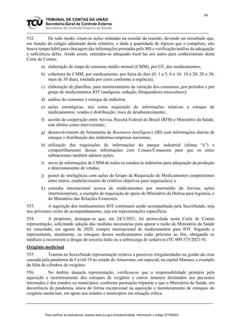 84
TRIBUNAL DE CONTAS DA UNIÃO
Secretaria-Geral de Controle Externo
Secretaria de Controle Externo da Saúde
552. De todo modo, citam-se ações relatadas na ocasião da reunião, devendo ser ressaltado que,
em função do estágio adiantado deste relatório, e dada a quantidade de tópicos que o compõem, não
houve tempo hábil para checagem das informações prestadas pelo MS e verificação/análise da adequação
e suficiência delas. Ainda assim, entendeu-se adequado trazê-las aos autos para conhecimento desta
Corte de Contas:
a) elaboração de mapa de consumo médio mensal (CMM), por UF, dos medicamentos;
b) cobertura do CMM, por medicamento, por faixa de dias (0; 1 a 5, 6 a 10; 10 a 20; 20 a 30;
mais de 30 dias), rotulada por cores conforme a urgência);
c) elaboração de planilhas, para monitoramento da variação dos consumos, por períodos e por
grupo de medicamentos IOT (analgesia, sedação, bloqueadores musculares);
d) análise do consumo x estoque da indústria;
e) ações estratégicas, tais como requisição de informações relativas a estoque de
medicamentos; vendas e distribuição; risco de desabastecimento;
f) acordo de cooperação entre Anvisa, Receita Federal do Brasil (RFB) e Ministério da Saúde,
este último como interveniente;
g) desenvolvimento de ferramenta de Businness Intelligence (BI) com informações diárias de
estoque e distribuição das indústrias/empresas nacionais;
h) utilização das requisições de informações do parque industrial (alínea “e”) e
compartilhamento dessas informações com Conass/Conasems para que os entes
subnacionais também adotem ações;
i) envio de informações de CMM de todos os estados às indústrias para adequação da produção
e direcionamento de vendas;
j) painel de inteligência com ações do Grupo de Requisição de Medicamentos (empréstimos
entre entres, estabelecimento de critérios objetivos para requisições); e
k) consulta internacional acerca de medicamentos por intermédio da Anvisa; ações
interministeriais, a exemplo de requisição de apoio do Ministério da Defesa para logística, e
do Ministério das Relações Exteriores.
553. A aquisição dos medicamentos IOT continuará sendo acompanhada pela SecexSaúde, seja
nos próximos ciclos de acompanhamento, seja em representações específicas.
554. A propósito, destaque-se que, em 24/3/2021, foi protocolada nesta Corte de Contas
representação, solicitando adoção das medidas necessárias para apurar a razão do Ministério da Saúde
ter cancelado, em agosto de 2020, compra internacional de medicamentos para IOT. Segundo o
representante, atualmente, os estoques desses medicamentos estão próximo ao fim, obrigando os
médicos a recorrerem a drogas de terceira linha ou a sobrecarga de sedativos (TC 009.575/2021-9).
Oxigênio medicinal
555. Tramita na SecexSaúde representação relativa a possíveis irregularidades na gestão da crise
causada pela pandemia de Covid-19 no estado do Amazonas, em especial, na capital Manaus, a exemplo
da falta de cilindros de oxigênio.
556. No âmbito daquela representação, verificou-se que a responsabilidade primária pela
aquisição e monitoramento dos estoques de oxigênio e outros insumos destinados aos pacientes
internados é dos estados ou municípios, conforme pactuação tripartite e que o Ministério da Saúde, em
decorrência da pandemia, atuou de forma excepcional na aquisição e monitoramento de estoques do
oxigênio medicinal, em apoio aos estados e municípios em situação crítica.
Para verificar as assinaturas, acesse www.tcu.gov.br/autenticidade, informando o código 67709303.
 