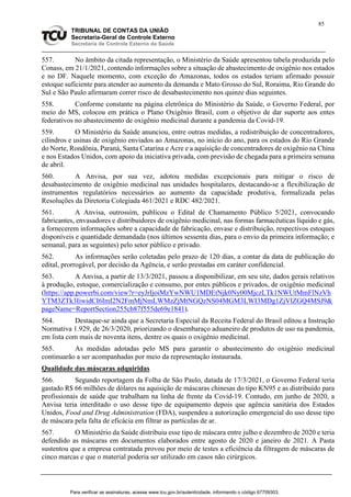 85
TRIBUNAL DE CONTAS DA UNIÃO
Secretaria-Geral de Controle Externo
Secretaria de Controle Externo da Saúde
557. No âmbito da citada representação, o Ministério da Saúde apresentou tabela produzida pelo
Conass, em 21/1/2021, contendo informações sobre a situação de abastecimento de oxigênio nos estados
e no DF. Naquele momento, com exceção do Amazonas, todos os estados teriam afirmado possuir
estoque suficiente para atender ao aumento da demanda e Mato Grosso do Sul, Roraima, Rio Grande do
Sul e São Paulo afirmaram correr risco de desabastecimento nos quinze dias seguintes.
558. Conforme constante na página eletrônica do Ministério da Saúde, o Governo Federal, por
meio do MS, colocou em prática o Plano Oxigênio Brasil, com o objetivo de dar suporte aos entes
federativos no abastecimento de oxigênio medicinal durante a pandemia da Covid-19.
559. O Ministério da Saúde anunciou, entre outras medidas, a redistribuição de concentradores,
cilindros e usinas de oxigênio enviados ao Amazonas, no início do ano, para os estados do Rio Grande
do Norte, Rondônia, Paraná, Santa Catarina e Acre e a aquisição de concentradores de oxigênio na China
e nos Estados Unidos, com apoio da iniciativa privada, com previsão de chegada para a primeira semana
de abril.
560. A Anvisa, por sua vez, adotou medidas excepcionais para mitigar o risco de
desabastecimento de oxigênio medicinal nas unidades hospitalares, destacando-se a flexibilização de
instrumentos regulatórios necessários ao aumento da capacidade produtiva, formalizada pelas
Resoluções da Diretoria Colegiada 461/2021 e RDC 482/2021.
561. A Anvisa, outrossim, publicou o Edital de Chamamento Público 5/2021, convocando
fabricantes, envasadores e distribuidores de oxigênio medicinal, nas formas farmacêuticas líquido e gás,
a fornecerem informações sobre a capacidade de fabricação, envase e distribuição, respectivos estoques
disponíveis e quantidade demandada (nos últimos sessenta dias, para o envio da primeira informação; e
semanal, para as seguintes) pelo setor público e privado.
562. As informações serão coletadas pelo prazo de 120 dias, a contar da data de publicação do
edital, prorrogável, por decisão da Agência, e serão prestadas em caráter confidencial.
563. A Anvisa, a partir de 13/3/2021, passou a disponibilizar, em seu site, dados gerais relativos
à produção, estoque, comercialização e consumo, por entes públicos e privados, de oxigênio medicinal
(https://app.powerbi.com/view?r=eyJrIjoiMzYwNWU1MDEtNjk0Ny00MjczLTk1NWUtMmFlNzVh
YTM3ZTk3IiwidCI6ImI2N2FmMjNmLWMzZjMtNGQzNS04MGM3LWI3MDg1ZjVlZGQ4MSJ9&
pageName=ReportSection255cb87f555de69e1841).
564. Destaque-se ainda que a Secretaria Especial da Receita Federal do Brasil editou a Instrução
Normativa 1.929, de 26/3/2020, priorizando o desembaraço aduaneiro de produtos de uso na pandemia,
em lista com mais de noventa itens, dentre os quais o oxigênio medicinal.
565. As medidas adotadas pelo MS para garantir o abastecimento do oxigênio medicinal
continuarão a ser acompanhadas por meio da representação instaurada.
Qualidade das máscaras adquiridas
566. Segundo reportagem da Folha de São Paulo, datada de 17/3/2021, o Governo Federal teria
gastado R$ 66 milhões de dólares na aquisição de máscaras chinesas do tipo KN95 e as distribuído para
profissionais de saúde que trabalham na linha de frente da Covid-19. Contudo, em junho de 2020, a
Anvisa teria interditado o uso desse tipo de equipamento depois que agência sanitária dos Estados
Unidos, Food and Drug Administration (FDA), suspendeu a autorização emergencial do uso desse tipo
de máscara pela falta de eficácia em filtrar as partículas de ar.
567. O Ministério da Saúde distribuiu esse tipo de máscara entre julho e dezembro de 2020 e teria
defendido as máscaras em documentos elaborados entre agosto de 2020 e janeiro de 2021. A Pasta
sustentou que a empresa contratada provou por meio de testes a eficiência da filtragem de máscaras de
cinco marcas e que o material poderia ser utilizado em casos não cirúrgicos.
Para verificar as assinaturas, acesse www.tcu.gov.br/autenticidade, informando o código 67709303.
 