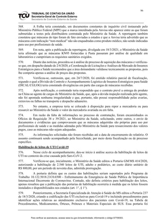 86
TRIBUNAL DE CONTAS DA UNIÃO
Secretaria-Geral de Controle Externo
Secretaria de Controle Externo da Saúde
568. A Folha teria constatado, em documentos constantes de inquérito civil instaurado pelo
Ministério Público Federal (MPF) que a marca interditada pela Anvisa não aparece entre as que foram
submetidas a testes pela distribuidora contratada pelo Ministério da Saúde. A reportagem também
constatou que máscaras do tipo foram de fato enviadas a estados e que a Anvisa teria advertido que as
máscaras com indicação “non-medical” não são enquadradas como produto médico, não sendo indicadas
para uso por profissionais de saúde.
569. Em nota, após a publicação da reportagem, divulgada em 18/3/2021, o Ministério da Saúde
teria afirmado que as máscaras KN95 fornecidas à Pasta passaram por análise de qualidade em
laboratórios e cumpririam os requisitos sanitários exigidos.
570. Diante das notícias, procedeu-se à análise do processo de aquisição das máscaras e verificou-
se que, em despacho datado de 2/4/2020, a Coordenação de Licitações e Análises de Mercado de Insumos
Estratégicos para a Saúde recomendou que a área demandante validasse tecnicamente as propostas, pois
lhe competia apenas a análise de preços das propostas.
571. Verificou-se, outrossim, que, em 24/7/2020, foi emitido relatório parcial de fiscalização,
segundo o qual a Divisão de Controle e Acompanhamento Logístico de Insumos Estratégicos para Saúde
(DICAL/CGLOG) teria constatado divergências em parte das cargas de máscaras recebidas.
572. Após notificação, o contratado teria respondido que o contrato prevê a entrega do produto
na China ao agente de cargas do Ministério da Saúde, que, após a devida inspeção realizada pelo agente,
não foi apontada nenhuma irregularidade e que, portanto, não possui responsabilidade pelas avarias,
extravios ou falhas no transporte e despacho aduaneiro.
573. No entanto, a empresa teria se colocado à disposição para repor a mercadoria ou para
ressarcir ao Ministério da Saúde o valor da mercadoria avariada ou em falta.
574. Em razão da falta de informações no processo de contratação, foram encaminhados os
Ofícios de Requisição 38 e 39/2021, ao Ministério da Saúde, solicitando, entre outros, o envio de
documentos e evidências que comprovassem que as máscaras adquiridas são próprias para uso por
profissionais de saúde e as medidas adotadas pelo Ministério da Saúde para ressarcimento dos valores
pagos, caso as máscaras não sejam adequadas.
575. As informações solicitadas não foram recebidas até a data de encerramento do relatório. O
assunto continuará sendo acompanhado pela SecexSaúde, por meio desta fiscalização ou de processo
específico.
Habilitação de leitos de UTI Covid-19
576. Nesse ciclo de acompanhamento, deu-se início à análise acerca da habilitação de leitos de
UTI no contexto da crise causada pelo Sars-CoV-2.
577. Verificou-se que, inicialmente, o Ministério da Saúde editou a Portaria GM/MS 414/2020,
autorizando a habilitação de 2.540 leitos de UTI, adulto e pediátrico, ao custo diário unitário de
R$ 800,00, por um período de noventa dias, admitida prorrogação.
578. A portaria definiu que os custos das habilitações seriam suportados pelo Programa de
Trabalho 10.122.5018.21C0.6500 - Enfrentamento da Emergência de Saúde Pública de Importância
Internacional Decorrente do Coronavírus. Contudo, não definiu critérios para habilitação dos leitos,
apenas ressaltou que a publicação das portarias de habilitação ocorreria à medida que os leitos fossem
instalados e disponibilizados nos estados (art. 1°, § 1°).
579. Posteriormente, a Secretaria Especializada de Atenção à Saúde do MS editou a Portaria 237
de 18/3/2020, criando a codificação das UTI exclusivas para Covid-19 e incluindo procedimentos para
identificar ações relativas ao atendimento exclusivo dos pacientes com Covid-19, na Tabela de
Procedimentos, Medicamentos, Órteses, Próteses e Materiais Especiais do SUS. Essa portaria foi
Para verificar as assinaturas, acesse www.tcu.gov.br/autenticidade, informando o código 67709303.
 