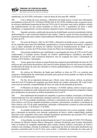 87
TRIBUNAL DE CONTAS DA UNIÃO
Secretaria-Geral de Controle Externo
Secretaria de Controle Externo da Saúde
republicada, em 20/3/2020, retificando o valor da diária do leito para R$ 1.600,00.
580. Com a edição de novas portarias, o Ministério da Saúde passou a exigir mais informações
para habilitar os leitos de UTI. A Portaria GM/MS 568, de 26/3/2020, estabeleceu que os gestores locais,
ao solicitar a habilitação temporária de leitos de UTI Covid-19, deveriam, entre outros, detalhar a relação
dos estabelecimentos em que seriam instalados os leitos de UTI, o quantitativo de leitos a serem
habilitados; os equipamentos e recursos humanos disponíveis para o funcionamento dos leitos.
581. Segundo a portaria, a publicação das portarias de habilitação ocorreria considerando critérios
epidemiológicos e rede assistencial disponível dos estados. Todavia, a partir da leitura da portaria, não
é possível compreender qual a análise empreendida pelo Ministério da Saúde para autorizar a habilitação
de leitos de UTI.
582. Por meio da Portaria 1.802, de 20/7/2020, o Ministério da Saúde passou a exigir a garantia
de um respirador para cada leito habilitado, equipamentos e recursos humanos necessários, compatível
com os dados atualizados do Sistema do Cadastro Nacional de Estabelecimento de Saúde e que o
estabelecimento e os leitos de UTI deveriam constar nos Planos de Contingência Estaduais.
583. Esta portaria estabeleceu que a habilitação e a prorrogação dos leitos de UTI Covid-19 estão
condicionadas à avaliação técnica baseada em critérios epidemiológicos (incidência, prevalência,
letalidade da Covid-19), rede assistencial disponível, taxa de ocupação dos leitos e alimentação do
sistema e-SUS Notifica - Internações.
584. Assim, apesar da evolução na especificação das exigências para habilitação de leitos de UTI,
ratifica-se que, pela leitura das portarias, não é possível emitir qualquer juízo de valor acerca das análises
do Ministério da Saúde, de como são valorados os critérios epidemiológicos e as informações sobre rede
assistencial disponível.
585. Os critérios do Ministério da Saúde para habilitar os leitos de UTI e os controles para
assegurar a fidedignidade das informações prestadas pelos gestores locais poderão ser objeto de futuros
ciclos deste acompanhamento.
586. Por fim, faz-se importante destacar que o Brasil, como vários países, utilizou, na primeira
onda de Covid-19, hospitais de campanha, que foram abertos por estados, municípios, DF e pela União,
como meio de aumentar a disponibilidade de leitos em razão da alta demanda de pacientes.
587. O Ministério da Saúde, por meio da Portaria 1.514/2020, definiu critérios técnicos para a
implantação de unidades de saúde temporária para assistência hospitalar (hospital de campanha) voltadas
para atendimento aos pacientes no âmbito da pandemia do Covid-19.
588. Para implantação dos hospitais de campanha, os gestores estaduais, municipais e do Distrital
Federal poderiam levar em consideração estratégias anteriores, como: priorizar a estruturação dos leitos
clínicos e de UTI em unidades hospitalares existentes e permanentes da rede assistencial; ampliar os
leitos clínicos e de UTI nas unidades hospitalares existentes e permanentes; considerar a contratação de
leitos clínicos e de UTI da saúde suplementar, utilizando a infraestrutura existente na esfera privada da
rede assistencial (art. 3º da Portaria 1.514/2020).
589. As unidades hospitalares de campanha deveriam funcionar com o acesso regulado, voltadas
para a internação de pacientes com sintomas respiratórios de baixa e média complexidade, podendo
funcionar como retaguarda clínica para unidades hospitalares permanentes que possuam UTI e sejam
definidas como referência para tratamento da COVID-19.
590. A SecexSaúde, em razão da determinação do item 9.3 do Acórdão 633/2021-TCU-Plenário,
de relatoria do Ministro Relator Marcos Bemquerer, realizará fiscalização para levantar informações
sobre os hospitais de campanha implantados pelos estados, Distrito Federal e municípios, de forma a
conhecer essa estratégia, utilizada na ampliação e organização da oferta de leitos para atendimento aos
pacientes acometidos pela Covid-19, bem como avaliar a viabilidade de realização de outra ação de
Para verificar as assinaturas, acesse www.tcu.gov.br/autenticidade, informando o código 67709303.
 
