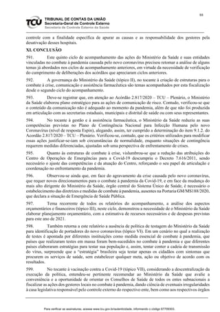 88
TRIBUNAL DE CONTAS DA UNIÃO
Secretaria-Geral de Controle Externo
Secretaria de Controle Externo da Saúde
controle com a finalidade específica de apurar as causas e as responsabilidade dos gestores pela
desativação desses hospitais.
XI. CONCLUSÃO
591. Este quinto ciclo de acompanhamento das ações do Ministério da Saúde e suas entidades
vinculadas no combate à pandemia causada pelo novo coronavírus precisou retomar a análise de alguns
temas já abordados nos ciclos de acompanhamento anteriores, em virtude da necessidade de verificação
do cumprimento de deliberações dos acórdãos que apreciaram ciclos anteriores.
592. A governança do Ministério da Saúde (tópico II), no tocante à criação de estruturas para o
combate à crise, comunicação e assistência farmacêutica são temas acompanhados por esta fiscalização
desde o segundo ciclo do acompanhamento.
593. Deve-se registrar que, em atenção ao Acórdão 2.817/2020 – TCU – Plenário, o Ministério
da Saúde elaborou plano estratégico para as ações de comunicação de risco. Contudo, verificou-se que
o conteúdo da comunicação não é adequado ao momento da pandemia, além de que não foi produzida
em articulação com as secretarias estaduais, municipais e distrital de saúde ou com seus representantes.
594. No tocante à gestão e à assistência farmacêutica, o Ministério da Saúde reduziu as suas
competências previstas no Plano de Contingência Nacional para Infecção Humana pelo novo
Coronavírus (nível de resposta Espin), alegando, assim, ter cumprido a determinação do item 9.1.2. do
Acordão 2.817/2020 – TCU – Plenário. Verificou-se, contudo, que os critérios utilizados para modificar
essas ações justificar-se-iam sob circunstâncias de normalidade, enquanto situações de contingência
requerem medidas diferenciadas, ajustadas sob uma perspectiva de enfrentamento de crises.
595. Quanto às estruturas de combate à crise, vislumbrou-se que a redução das atribuições do
Centro de Operações de Emergências para a Covid-19 descumpriu o Decreto 7.616/2011, sendo
necessário o ajuste das competências e da atuação do Centro, reforçando o seu papel de articulação e
coordenação no enfrentamento da pandemia.
596. Observou-se ainda que, em face do agravamento da crise causada pelo novo coronavírus,
que requer novos direcionamentos para o combate à pandemia da Covid-19, e em face da mudança do
mais alto dirigente do Ministério da Saúde, órgão central do Sistema Único de Saúde, é necessário o
estabelecimento das diretrizes e medidas de combate à pandemia, ausentes na Portaria GM/MS188/2020,
que declara a situação de Emergência de Saúde Pública.
597. Tema recorrente de todos os relatórios do acompanhamento, a análise dos aspectos
orçamentários e financeiros (tópico III), neste ciclo, demonstrou a necessidade de o Ministério da Saúde
elaborar planejamento orçamentário, com a estimativa de recursos necessários e de despesas previstas
para este ano de 2021.
598. Também retorna a este relatório a ausência de política de testagem do Ministério da Saúde
para identificação de portadores do novo coronavírus (tópico VI). Em um cenário no qual a realização
de testes é apontada por diferentes instituições como medida essencial de combate à pandemia, que
países que realizaram testes em massa foram bem-sucedidos no combate à pandemia e que diferentes
países elaboraram estratégias para testar sua população e, assim, tentar conter a cadeia de transmissão
do vírus, surpreende que a “estratégia” brasileira seja testar apenas os cidadãos com sintomas que
procurem os serviços de saúde, sem estabelecer qualquer meta, ação ou objetivo de acordo com os
resultados.
599. No tocante à vacinação contra a Covid-19 (tópico VII), considerando a descentralização da
execução da política, entendeu-se pertinente recomendar ao Ministério da Saúde que avalie a
conveniência e a oportunidade de orientar os Conselhos de Saúde de todos os entes subnacionais a
fiscalizar as ações dos gestores locais no combate à pandemia, dando ciência de eventuais irregularidades
à casa legislativa responsável pelo controle externo do respectivo ente, bem como aos respectivos órgãos
Para verificar as assinaturas, acesse www.tcu.gov.br/autenticidade, informando o código 67709303.
 