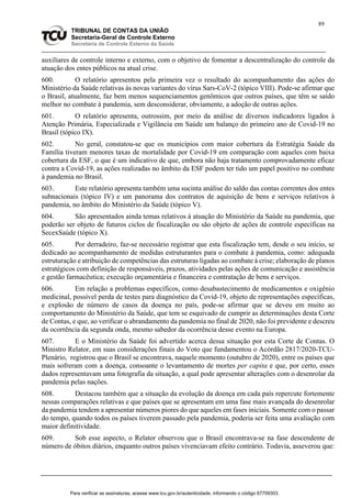 89
TRIBUNAL DE CONTAS DA UNIÃO
Secretaria-Geral de Controle Externo
Secretaria de Controle Externo da Saúde
auxiliares de controle interno e externo, com o objetivo de fomentar a descentralização do controle da
atuação dos entes públicos na atual crise.
600. O relatório apresentou pela primeira vez o resultado do acompanhamento das ações do
Ministério da Saúde relativas às novas variantes do vírus Sars-CoV-2 (tópico VIII). Pode-se afirmar que
o Brasil, atualmente, faz bem menos sequenciamentos genômicos que outros países, que têm se saído
melhor no combate à pandemia, sem desconsiderar, obviamente, a adoção de outras ações.
601. O relatório apresenta, outrossim, por meio da análise de diversos indicadores ligados à
Atenção Primária, Especializada e Vigilância em Saúde um balanço do primeiro ano de Covid-19 no
Brasil (tópico IX).
602. No geral, constatou-se que os municípios com maior cobertura da Estratégia Saúde da
Família tiveram menores taxas de mortalidade por Covid-19 em comparação com aqueles com baixa
cobertura da ESF, o que é um indicativo de que, embora não haja tratamento comprovadamente eficaz
contra a Covid-19, as ações realizadas no âmbito da ESF podem ter tido um papel positivo no combate
à pandemia no Brasil.
603. Este relatório apresenta também uma sucinta análise do saldo das contas correntes dos entes
subnacionais (tópico IV) e um panorama dos contratos de aquisição de bens e serviços relativos à
pandemia, no âmbito do Ministério da Saúde (tópico V).
604. São apresentados ainda temas relativos à atuação do Ministério da Saúde na pandemia, que
poderão ser objeto de futuros ciclos de fiscalização ou são objeto de ações de controle específicas na
SecexSaúde (tópico X).
605. Por derradeiro, faz-se necessário registrar que esta fiscalização tem, desde o seu início, se
dedicado ao acompanhamento de medidas estruturantes para o combate à pandemia, como: adequada
estruturação e atribuição de competências das estruturas ligadas ao combate à crise; elaboração de planos
estratégicos com definição de responsáveis, prazos, atividades pelas ações de comunicação e assistência
e gestão farmacêutica; execução orçamentária e financeira e contratação de bens e serviços.
606. Em relação a problemas específicos, como desabastecimento de medicamentos e oxigênio
medicinal, possível perda de testes para diagnóstico da Covid-19, objeto de representações específicas,
e explosão de número de casos da doença no país, pode-se afirmar que se deveu em muito ao
comportamento do Ministério da Saúde, que tem se esquivado de cumprir as determinações desta Corte
de Contas, e que, ao verificar o abrandamento da pandemia no final de 2020, não foi previdente e descreu
da ocorrência da segunda onda, mesmo sabedor da ocorrência desse evento na Europa.
607. E o Ministério da Saúde foi advertido acerca dessa situação por esta Corte de Contas. O
Ministro Relator, em suas considerações finais do Voto que fundamentou o Acórdão 2817/2020-TCU-
Plenário, registrou que o Brasil se encontrava, naquele momento (outubro de 2020), entre os países que
mais sofreram com a doença, consoante o levantamento de mortes per capita e que, por certo, esses
dados representavam uma fotografia da situação, a qual pode apresentar alterações com o desenrolar da
pandemia pelas nações.
608. Destacou também que a situação da evolução da doença em cada país repercute fortemente
nessas comparações relativas e que países que se apresentam em uma fase mais avançada do desenrolar
da pandemia tendem a apresentar números piores do que aqueles em fases iniciais. Somente com o passar
do tempo, quando todos os países tiverem passado pela pandemia, poderia ser feita uma avaliação com
maior definitividade.
609. Sob esse aspecto, o Relator observou que o Brasil encontrava-se na fase descendente de
número de óbitos diários, enquanto outros países vivenciavam efeito contrário. Todavia, asseverou que:
Para verificar as assinaturas, acesse www.tcu.gov.br/autenticidade, informando o código 67709303.
 