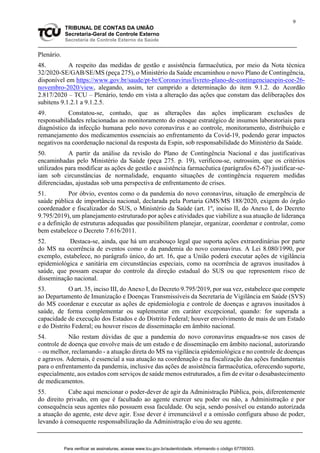 9
TRIBUNAL DE CONTAS DA UNIÃO
Secretaria-Geral de Controle Externo
Secretaria de Controle Externo da Saúde
Plenário.
48. A respeito das medidas de gestão e assistência farmacêutica, por meio da Nota técnica
32/2020-SE/GAB/SE/MS (peça 275), o Ministério da Saúde encaminhou o novo Plano de Contingência,
disponível em https://www.gov.br/saude/pt-br/Coronavirus/livreto-plano-de-contingenciaespin-coe-26-
novembro-2020/view, alegando, assim, ter cumprido a determinação do item 9.1.2. do Acordão
2.817/2020 – TCU – Plenário, tendo em vista a alteração das ações que constam das deliberações dos
subitens 9.1.2.1 a 9.1.2.5.
49. Constatou-se, contudo, que as alterações das ações implicaram exclusões de
responsabilidades relacionadas ao monitoramento do estoque estratégico de insumos laboratoriais para
diagnóstico da infecção humana pelo novo coronavírus e ao controle, monitoramento, distribuição e
remanejamento dos medicamentos essenciais ao enfrentamento da Covid-19, podendo gerar impactos
negativos na coordenação nacional da resposta da Espin, sob responsabilidade do Ministério da Saúde.
50. A partir da análise da revisão do Plano de Contingência Nacional e das justificativas
encaminhadas pelo Ministério da Saúde (peça 275. p. 19), verificou-se, outrossim, que os critérios
utilizados para modificar as ações de gestão e assistência farmacêutica (parágrafos 62-67) justificar-se-
iam sob circunstâncias de normalidade, enquanto situações de contingência requerem medidas
diferenciadas, ajustadas sob uma perspectiva de enfrentamento de crises.
51. Por óbvio, eventos como o da pandemia do novo coronavírus, situação de emergência de
saúde pública de importância nacional, declarada pela Portaria GMS/MS 188/2020, exigem do órgão
coordenador e fiscalizador do SUS, o Ministério da Saúde (art. 1º, inciso II, do Anexo I, do Decreto
9.795/2019), um planejamento estruturado por ações e atividades que viabilize a sua atuação de liderança
e a definição de estruturas adequadas que possibilitem planejar, organizar, coordenar e controlar, como
bem estabelece o Decreto 7.616/2011.
52. Destaca-se, ainda, que há um arcabouço legal que suporta ações extraordinárias por parte
do MS na ocorrência de eventos como o da pandemia do novo coronavírus. A Lei 8.080/1990, por
exemplo, estabelece, no parágrafo único, do art. 16, que a União poderá executar ações de vigilância
epidemiológica e sanitária em circunstâncias especiais, como na ocorrência de agravos inusitados à
saúde, que possam escapar do controle da direção estadual do SUS ou que representem risco de
disseminação nacional.
53. O art. 35, inciso III, do Anexo I, do Decreto 9.795/2019, por sua vez, estabelece que compete
ao Departamento de Imunização e Doenças Transmissíveis da Secretaria de Vigilância em Saúde (SVS)
do MS coordenar e executar as ações de epidemiologia e controle de doenças e agravos inusitados à
saúde, de forma complementar ou suplementar em caráter excepcional, quando: for superada a
capacidade de execução dos Estados e do Distrito Federal; houver envolvimento de mais de um Estado
e do Distrito Federal; ou houver riscos de disseminação em âmbito nacional.
54. Não restam dúvidas de que a pandemia do novo coronavírus enquadra-se nos casos de
controle de doença que envolve mais de um estado e de disseminação em âmbito nacional, autorizando
– ou melhor, reclamando - a atuação direta do MS na vigilância epidemiológica e no controle de doenças
e agravos. Ademais, é essencial a sua atuação na coordenação e na fiscalização das ações fundamentais
para o enfrentamento da pandemia, inclusive das ações de assistência farmacêutica, oferecendo suporte,
especialmente, aos estados com serviços de saúde menos estruturados, a fim de evitar o desabastecimento
de medicamentos.
55. Cabe aqui mencionar o poder-dever de agir da Administração Pública, pois, diferentemente
do direito privado, em que é facultado ao agente exercer seu poder ou não, a Administração e por
consequência seus agentes não possuem essa faculdade. Ou seja, sendo possível ou estando autorizada
a atuação do agente, este deve agir. Esse dever é irrenunciável e a omissão configura abuso de poder,
levando à consequente responsabilização da Administração e/ou do seu agente.
Para verificar as assinaturas, acesse www.tcu.gov.br/autenticidade, informando o código 67709303.
 