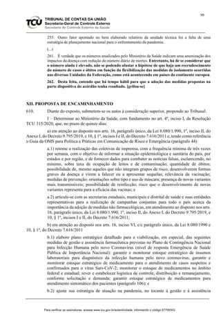 90
TRIBUNAL DE CONTAS DA UNIÃO
Secretaria-Geral de Controle Externo
Secretaria de Controle Externo da Saúde
255. Outro fator apontado no bem elaborado relatório da unidade técnica foi a falta de uma
estratégia de planejamento nacional para o enfrentamento da pandemia.
(...)
261. É verdade que os números atualizados pelo Ministério da Saúde indicam uma amenização dos
impactos da doença com redução do número diário de mortes. Entretanto, há de se considerar que
o número ainda é elevado, não se podendo afastar a hipótese de que haja um recrudescimento
do número de casos e óbitos em função da flexibilização das medidas de isolamento ocorridas
nas diversas Unidades da Federação, como está acontecendo em países do continente europeu.
262. Desta feita, entendo que há tempo hábil para que a adoção das medidas propostas na
parte dispositiva do acórdão tenha resultado. [grifou-se]
XII. PROPOSTA DE ENCAMINHAMENTO
610. Diante do exposto, submetem-se os autos à consideração superior, propondo ao Tribunal:
I – Determinar ao Ministério da Saúde, com fundamento no art. 4º, inciso I, da Resolução
TCU 315/2020, que, no prazo de quinze dias:
a) em atenção ao disposto nos arts. 16, parágrafo único, da Lei 8.080/1.990, 1º, inciso II, do
Anexo I, do Decreto 9.795/2019, e 10, § 1º, incisos I e II, do Decreto 7.616/2011 e, tendo como referência
o Guia da OMS para Política e Práticas em Comunicação de Risco e Emergência (parágrafo 44)
a.1) retome a realização das coletivas de imprensa, com a frequência mínima de três vezes
por semana, com o objetivo de informar a situação epidemiológica e sanitária do país, por
estados e por região, e de fornecer dados para combater as notícias falsas, esclarecendo, no
mínimo, sobre taxa de ocupação de leitos e de contaminação; quantidade de óbitos;
possibilidade de, mesmo aqueles que não integram grupos de risco, desenvolverem formas
graves da doença e virem a falecer ou a apresentar sequelas; relevância da vacinação;
medidas de prevenção; orientações sobre tipo e uso de máscara; presença de novas variantes
mais transmissíveis; possibilidade de reinfecção; risco que o desenvolvimento de novas
variantes representa para a eficácia das vacinas; e
a.2) articule-se com as secretarias estaduais, municipais e distrital de saúde e suas entidades
representativas para a realização de campanhas conjuntas para todo o país acerca da
importância da adoção de medidas não farmacológicas, em atendimento ao disposto nos arts.
16, parágrafo único, da Lei 8.080/1.990, 1º, inciso II, do Anexo I, do Decreto 9.795/2019, e
10, § 1º, incisos I e II, do Decreto 7.616/2011;
b) em atenção ao disposto nos arts. 16, inciso VI, c/c parágrafo único, da Lei 8.080/1990 e
10, § 1º, do Decreto 7.616/2011
b.1) elabore plano estratégico detalhado para a viabilização, em especial, das seguintes
medidas de gestão e assistência farmacêutica previstas no Plano de Contingência Nacional
para Infecção Humana pelo novo Coronavírus (nível de resposta Emergência de Saúde
Pública de Importância Nacional): garantir e monitorar estoque estratégico de insumos
laboratoriais para diagnóstico da infecção humana pelo novo coronavírus; garantir e
monitorar estoque estratégico de medicamento para o atendimento de casos suspeitos e
confirmados para o vírus Sars-CoV-2; monitorar o estoque de medicamentos no âmbito
federal e estadual; rever e estabelecer logística de controle, distribuição e remanejamento,
conforme solicitação e demanda; garantir estoque estratégico de medicamentos para
atendimento sintomático dos pacientes (parágrafo 106); e
b.2) ajuste sua estratégia de atuação na pandemia, no tocante à gestão e à assistência
Para verificar as assinaturas, acesse www.tcu.gov.br/autenticidade, informando o código 67709303.
 