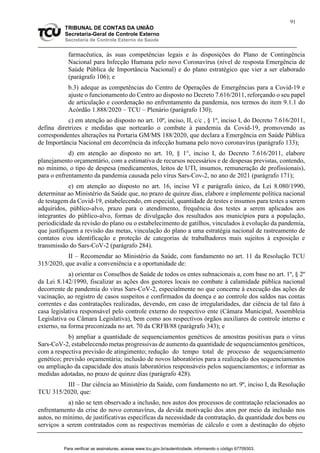 91
TRIBUNAL DE CONTAS DA UNIÃO
Secretaria-Geral de Controle Externo
Secretaria de Controle Externo da Saúde
farmacêutica, às suas competências legais e às disposições do Plano de Contingência
Nacional para Infecção Humana pelo novo Coronavírus (nível de resposta Emergência de
Saúde Pública de Importância Nacional) e do plano estratégico que vier a ser elaborado
(parágrafo 106); e
b.3) adeque as competências do Centro de Operações de Emergências para a Covid-19 e
ajuste o funcionamento do Centro ao disposto no Decreto 7.616/2011, reforçando o seu papel
de articulação e coordenação no enfrentamento da pandemia, nos termos do item 9.1.1 do
Acórdão 1.888/2020 – TCU – Plenário (parágrafo 130);
c) em atenção ao disposto no art. 10º, inciso, II, c/c , § 1º, inciso I, do Decreto 7.616/2011,
defina diretrizes e medidas que nortearão o combate à pandemia da Covid-19, promovendo as
correspondentes alterações na Portaria GM/MS 188/2020, que declara a Emergência em Saúde Pública
de Importância Nacional em decorrência da infecção humana pelo novo coronavírus (parágrafo 133);
d) em atenção ao disposto no art. 10, § 1°, inciso I, do Decreto 7.616/2011, elabore
planejamento orçamentário, com a estimativa de recursos necessários e de despesas previstas, contendo,
no mínimo, o tipo de despesa (medicamentos, leitos de UTI, insumos, remuneração de profissionais),
para o enfrentamento da pandemia causada pelo vírus Sars-Cov-2, no ano de 2021 (parágrafo 171);
e) em atenção ao disposto no art. 16, inciso VI e parágrafo único, da Lei 8.080/1990,
determinar ao Ministério da Saúde que, no prazo de quinze dias, elabore e implemente política nacional
de testagem da Covid-19, estabelecendo, em especial, quantidade de testes e insumos para testes a serem
adquiridos, público-alvo, prazo para o atendimento, frequência dos testes a serem aplicados aos
integrantes do público-alvo, formas de divulgação dos resultados aos municípios para a população,
periodicidade da revisão do plano ou o estabelecimento de gatilhos, vinculados à evolução da pandemia,
que justifiquem a revisão das metas, vinculação do plano a uma estratégia nacional de rastreamento de
contatos e/ou identificação e proteção de categorias de trabalhadores mais sujeitos à exposição e
transmissão do Sars-CoV-2 (parágrafo 284).
II – Recomendar ao Ministério da Saúde, com fundamento no art. 11 da Resolução TCU
315/2020, que avalie a conveniência e a oportunidade de:
a) orientar os Conselhos de Saúde de todos os entes subnacionais a, com base no art. 1º, § 2º
da Lei 8.142/1990, fiscalizar as ações dos gestores locais no combate à calamidade pública nacional
decorrente de pandemia do vírus Sars-CoV-2, especialmente no que concerne à execução das ações de
vacinação, ao registro de casos suspeitos e confirmados da doença e ao controle dos saldos nas contas
correntes e das contratações realizadas, devendo, em caso de irregularidades, dar ciência de tal fato à
casa legislativa responsável pelo controle externo do respectivo ente (Câmara Municipal, Assembleia
Legislativa ou Câmara Legislativa), bem como aos respectivos órgãos auxiliares de controle interno e
externo, na forma preconizada no art. 70 da CRFB/88 (parágrafo 343); e
b) ampliar a quantidade de sequenciamentos genéticos de amostras positivas para o vírus
Sars-CoV-2, estabelecendo metas progressivas de aumento da quantidade de sequenciamentos genéticos,
com a respectiva previsão de atingimento; redução do tempo total de processo de sequenciamento
genético; previsão orçamentária; inclusão de novos laboratórios para a realização dos sequenciamentos
ou ampliação da capacidade dos atuais laboratórios responsáveis pelos sequenciamentos; e informar as
medidas adotadas, no prazo de quinze dias (parágrafo 428).
III – Dar ciência ao Ministério da Saúde, com fundamento no art. 9º, inciso I, da Resolução
TCU 315/2020, que:
a) não se tem observado a inclusão, nos autos dos processos de contratação relacionados ao
enfrentamento da crise do novo coronavírus, da devida motivação dos atos por meio da inclusão nos
autos, no mínimo, de justificativas específicas da necessidade da contratação, da quantidade dos bens ou
serviços a serem contratados com as respectivas memórias de cálculo e com a destinação do objeto
Para verificar as assinaturas, acesse www.tcu.gov.br/autenticidade, informando o código 67709303.
 