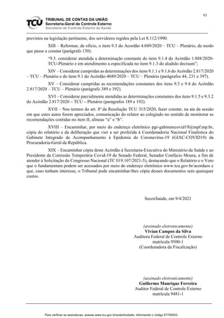 93
TRIBUNAL DE CONTAS DA UNIÃO
Secretaria-Geral de Controle Externo
Secretaria de Controle Externo da Saúde
previstos na legislação pertinente, dos servidores regidos pela Lei 8.112/1990.
XIII – Reformar, de ofício, o item 9.3 do Acordão 4.049/2020 – TCU – Plenário, de modo
que passe a constar (parágrafo 130):
“9.3. considerar atendida a determinação constante do item 9.1.4 do Acórdão 1.888/2020-
TCU-Plenário e em atendimento a especificada no item 9.1.3 do aludido decisum”;
XIV – Considerar cumpridas as determinações dos itens 9.1.1 e 9.1.6 do Acórdão 2.817/2020
– TCU – Plenário e do item 9.1 do Acórdão 4049/2020 – TCU – Plenário (parágrafos 44, 231 e 397).
XV – Considerar cumpridas as recomendações constantes dos itens 9.3 e 9.4 do Acórdão
2.817/2020 – TCU – Plenário (parágrafo 389 e 392).
XVI – Considerar parcialmente atendidas as determinações constantes dos itens 9.1.5 e 9.3.2
do Acórdão 2.817/2020 – TCU – Plenário (parágrafos 189 e 192).
XVII – Nos termos do art. 8º da Resolução TCU 315/2020, fazer constar, na ata da sessão
em que estes autos forem apreciados, comunicação do relator ao colegiado no sentido de monitorar as
recomendações contidas no item II, alíneas “a” e “b”.
XVIII – Encaminhar, por meio do endereço eletrônico pgr-gabinetecovid19@mpf.mp.br,
cópia do relatório e da deliberação que vier a ser proferida à Coordenadoria Nacional Finalística do
Gabinete Integrado de Acompanhamento à Epidemia do Coronavírus-19 (GIAC-COVID19) da
Procuradoria-Geral da República.
XIX – Encaminhar cópia deste Acórdão à Secretaria-Executiva do Ministério da Saúde e ao
Presidente da Comissão Temporária Covid-19 do Senado Federal, Senador Confúcio Moura, a fim de
atender à Solicitação do Congresso Nacional (TC 019.107/2021-5), destacando que o Relatório e o Voto
que o fundamentam podem ser acessados por meio do endereço eletrônico www.tcu.gov.br/acordaos e
que, caso tenham interesse, o Tribunal pode encaminhar-lhes cópia desses documentos sem quaisquer
custos.
SecexSaúde, em 9/4/2021
(assinado eletronicamente)
Vivian Campos da Silva
Auditora Federal de Controle Externo
matrícula 9500-1
(Coordenadora da Fiscalização)
(assinado eletronicamente)
Guillermo Manrique Ferreira
Auditor Federal de Controle Externo
matrícula 9481-1
Para verificar as assinaturas, acesse www.tcu.gov.br/autenticidade, informando o código 67709303.
 
