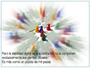 Pero la identidad digital de una institución no la componen 
exclusivamente sus perfiles oficiales. 
Es más como un puzzle de mil piezas 
 