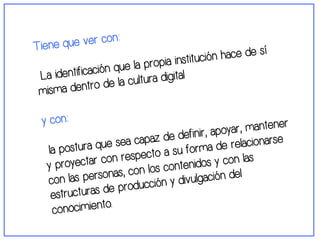 Tiene que ver con: 
La identificación que la propia institución hace de sí 
misma dentro de la cultura digital 
y con: 
la postura que sea capaz de definir, apoyar, mantener 
y proyectar con respecto a su forma de relacionarse 
con las personas, con los contenidos y con las 
estructuras de producción y divulgación del 
conocimiento. 
 