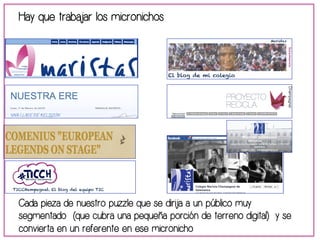 Hay que trabajar los micronichos 
Cada pieza de nuestro puzzle que se dirija a un público muy 
segmentado (que cubra una pequeña porción de terreno digital) y se 
convierta en un referente en ese micronicho 
 