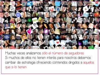 Muchas veces analizamos sólo el número de seguidores. 
Si muchos de ellos no tienen interés para nosotros debemos 
cambiar de estrategia ofreciendo contenidos dirigidos a aquellos 
que si lo tienen 
 
