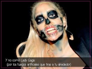 Y no como Lady Gaga 
(por los fuegos artificiales que tiras a tu alrededor) 
 