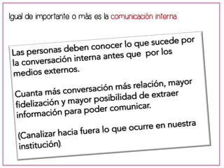 Igual de importante o más es la comunicación interna 
Las personas deben conocer lo que sucede por 
la conversación interna antes que por los 
medios externos. 
Cuanta más conversación más relación, mayor 
fidelización y mayor posibilidad de extraer 
información para poder comunicar. 
(Canalizar hacia fuera lo que ocurre en nuestra 
institución). 
 