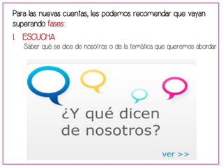 Para las nuevas cuentas, les podemos recomendar que vayan 
superando fases: 
1. ESCUCHA: 
Saber qué se dice de nosotros o de la temática que queremos abordar 
 