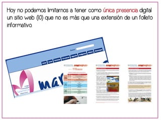 Hoy no podemos limitarnos a tener como única presencia digital 
un sitio web (1.0) que no es más que una extensión de un folleto 
informativo. 
 