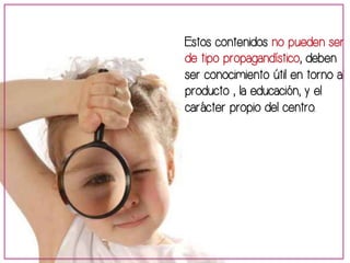 Estos contenidos no pueden ser 
de tipo propagandístico, deben 
ser conocimiento útil en torno al 
producto , la educación, y el 
carácter propio del centro. 
 