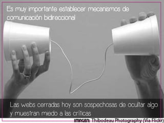 Es muy importante establecer mecanismos de 
comunicación bidireccional 
Las webs cerradas hoy son sospechosas de ocultar algo 
y muestran miedo a las críticas 
 