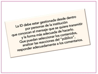 La ID debe estar gestionada desde dentro 
por personas de la institución 
que conozcan el mensaje que se quiere transmitir 
y la forma más adecuada de hacerlo. 
Que puedan seleccionar los contenidos, 
analizar las reacciones del “público”, 
responder adecuadamente a los comentarios. 
 