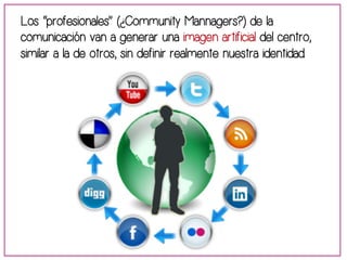 Los “profesionales” (¿Community Mannagers?) de la 
comunicación van a generar una imagen artificial del centro, 
similar a la de otros, sin definir realmente nuestra identidad. 
 
