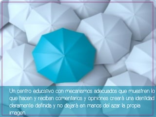Un centro educativo con mecanismos adecuados que muestren lo 
que hacen y reciban comentarios y opiniones creará una identidad 
claramente definida y no dejará en manos del azar la propia 
imagen. 
 