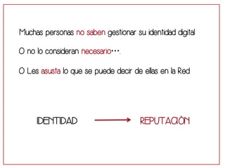 Muchas personas no saben gestionar su identidad digital 
O no lo consideran necesario…. 
O Les asusta lo que se puede decir de ellas en la Red 
IDENTIDAD REPUTACIÓN 
 