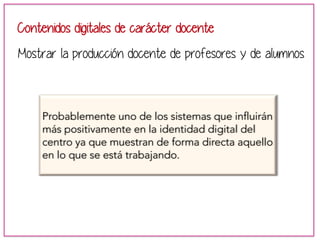 Contenidos digitales de carácter docente 
Mostrar la producción docente de profesores y de alumnos 
Probablemente uno de los sistemas que influirán 
más positivamente en la identidad digital del 
centro ya que muestran de forma directa aquello 
en lo que se está trabajando. 
 