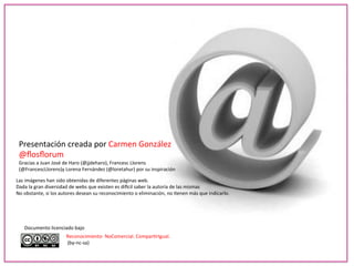 Presentación 
creada 
por 
Carmen 
González 
@flosflorum 
Gracias 
a 
Juan 
José 
de 
Haro 
(@jjdeharo), 
Francesc 
Llorens 
(@FrancescLlorens)y 
Lorena 
Fernández 
(@loretahur) 
por 
su 
inspiración 
Las 
imágenes 
han 
sido 
obtenidas 
de 
diferentes 
páginas 
web. 
Dada 
la 
gran 
diversidad 
de 
webs 
que 
existen 
es 
di_cil 
saber 
la 
autoría 
de 
las 
mismas 
No 
obstante, 
si 
los 
autores 
desean 
su 
reconocimiento 
o 
eliminación, 
no 
-enen 
más 
que 
indicarlo. 
Documento 
licenciado 
bajo 
Reconocimiento-­‐ 
NoComercial. 
Compar-rIgual. 
(by-­‐nc-­‐sa) 
