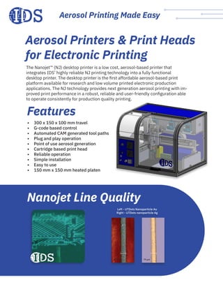 Aerosol Printing Made Easy
The Nanojet™ (NJ) desktop printer is a low cost, aerosol-based printer that
integrates IDS’ highly reliable NJ printing technology into a fully functional
desktop printer. The desktop printer is the first affordable aerosol-based print
platform available for research and low volume printed electronic production
applications. The NJ technology provides next generation aerosol printing with im-
proved print performance in a robust, reliable and user-friendly configuration able
to operate consistently for production quality printing.
•	 300 x 150 x 100 mm travel
•	 G-code based control
•	 Automated CAM generated tool paths
•	 Plug and play operation
•	 Point of use aerosol generation
•	 Cartridge based print head
•	 Reliable operation
•	 Simple installation
•	 Easy to use
•	 150 mm x 150 mm heated platen
Features
Nanojet Line Quality
Left - UTDots Nanoparticle Au
Right - UTDots nanoparticle Ag
62 μm 79 μm
Aerosol Printers & Print Heads
for Electronic Printing
 